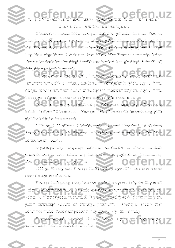 92.1-§.  O‘zbekiston Jahon savdo tashkiloti va Yevropa Ittifoqi mamlakatlari
bilan istiqbolli shartnomalar va rejalar.
O‘zbekiston   mustaqillikka   erishgan   dastlabki   yillardan   boshlab   Yevropa
bilan   hamkorlikni   tashqi   siyosatining   ustuvor   yo‘nalishlaridan   biri   etib   belgilab
oldi. Yevropa davlatlari bilan aloqalar ham ikki tomonlama darajada, ham 1999-yil
1-iyulda kuchga kirgan O‘zbekiston Respublikasi bilan Yevropa hamjamiyatlari va
ularga a’zo davlatlar o‘rtasidagi Sheriklik va hamkorlik to‘g‘risidagi Bitim (SHK)
doirasida rivojlanib bormoqda.
“O‘zbekiston – Yevropa Ittifoqi” hamkorlik kengashi, Hamkorlik qo‘mitasi,
Parlament   hamkorlik   qo‘mitasi,   Savdo   va   investitsiyalar   bo‘yicha   quyi   qo‘mita,
Adliya,  ichki   ishlar,  inson   huquqlari   va   tegishli   masalalar   bo‘yicha   quyi   qo‘mita,
Taraqqiyot bo‘yicha hamkorlik bo‘yicha quyi qo‘mita tashkil etildi.
Tashqi   ishlar   vaziri   boshchiligidagi   O zbekiston   delegatsiyasi   Bryusseldaʻ
bo lib   o tadigan   “O zbekiston   –   Yevropa   Ittifoqi”   hamkorlik   kengashining   yillik	
ʻ ʻ ʻ
yig ilishlarida ishtirok etmoqda.
ʻ
1996   va   2011-yillarda   O‘zbekistonning   Birinchi   Prezidenti   I.A.Karimov
Bryusselga   tashrif   buyurib,   Yevropa   Ittifoqining   yuqori   martabali   vakillari   bilan
uchrashuvlar o‘tkazdi.
Bryusselga   oliy   darajadagi   tashriflar   konstruktiv   va   o‘zaro   manfaatli
sheriklik   asosida   turli   sohalardagi   hamkorlikni   kengaytirishdan   tomonlarning
o‘zaro manfaatdorligini namoyon etdi.
2011-yil 31-may kuni Yevropa Ittifoqi Delegatsiyasi  O‘zbekistonda rasman
akkreditatsiyadan o‘tkazildi.
Yevropa Ittifoqining tashqi ishlar va xavfsizlik siyosati bo yicha Oliy vakili	
ʻ
Federika   Mogerini   Markaziy   Osiyoda   xavfsizlik   va   barqaror   rivojlanish   bo yicha	
ʻ
xalqaro konferentsiya (Samarqand, 2017-yil 9-10-noyabr) va Afg oniston bo yicha	
ʻ ʻ
yuqori   darajadagi   xalqaro   konferentsiya   (Toshkent,   Toshkent)da   ishtirok   etish
uchun ikki marta O zbekistonga tashrif buyurdi. 2018 yil 26-27 mart).	
ʻ
Yevropa   kengashi   prezidenti   Donald   Tusk   2019-yilning   31-may   –   2-iyun
kunlari tashrif bilan O‘zbekistonda bo‘ldi. 