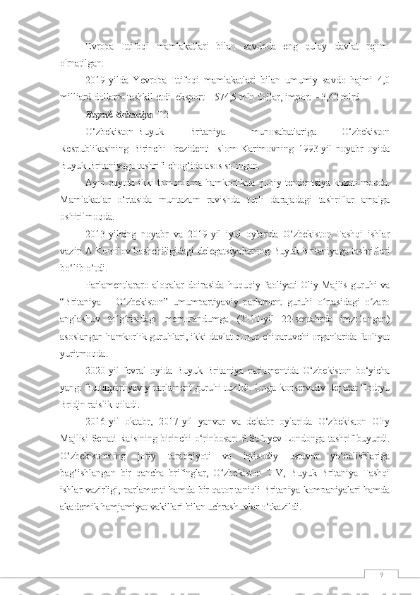 9Evropa   Ittifoqi   mamlakatlari   bilan   savdoda   eng   qulay   davlat   rejimi
o'rnatilgan.
2019-yilda   Yevropa   Ittifoqi   mamlakatlari   bilan   umumiy   savdo   hajmi   4,0
milliard dollarni tashkil etdi. eksport – 574,5 mln dollar, import – 3,42 mlrd.
Buyuk Britaniya  [12]
O‘zbekiston-Buyuk   Britaniya   munosabatlariga   O‘zbekiston
Respublikasining   Birinchi   Prezidenti   Islom   Karimovning   1993-yil   noyabr   oyida
Buyuk Britaniyaga tashrifi chog‘ida asos solingan.
Ayni  paytda  ikki  tomonlama  hamkorlikda  ijobiy tendentsiya   kuzatilmoqda.
Mamlakatlar   o‘rtasida   muntazam   ravishda   turli   darajadagi   tashriflar   amalga
oshirilmoqda.
2013-yilning   noyabr   va   2019-yil   iyul   oylarida   O‘zbekiston   Tashqi   ishlar
vaziri A.Komilov boshchiligidagi delegatsiyalarning Buyuk Britaniyaga tashriflari
bo‘lib o‘tdi.
Parlamentlararo   aloqalar   doirasida   huquqiy   faoliyati   Oliy   Majlis   guruhi   va
“Britaniya   –   O zbekiston”   umumpartiyaviy   parlament   guruhi   o rtasidagi   o zaroʻ ʻ ʻ
anglashuv   to g risidagi   memorandumga   (2010-yil   22-sentabrda   imzolangan)
ʻ ʻ
asoslangan hamkorlik guruhlari, ikki davlat qonun chiqaruvchi organlarida faoliyat
yuritmoqda.
2020-yil   fevral   oyida   Buyuk   Britaniya   parlamentida   O‘zbekiston   bo‘yicha
yangi Butunpartiyaviy parlament guruhi tuzildi. Unga konservativ deputat Endryu
Bridjn raislik qiladi.
2016-yil   oktabr,   2017-yil   yanvar   va   dekabr   oylarida   O‘zbekiston   Oliy
Majlisi  Senati Raisining birinchi o‘rinbosari S.Safoyev Londonga tashrif buyurdi.
O‘zbekistonning   joriy   taraqqiyoti   va   iqtisodiy   ustuvor   yo‘nalishlariga
bag‘ishlangan   bir   qancha   brifinglar,   O‘zbekiston   TIV,   Buyuk   Britaniya   Tashqi
ishlar vazirligi, parlamenti hamda bir qator taniqli Britaniya kompaniyalari hamda
akademik hamjamiyat vakillari bilan uchrashuvlar o‘tkazildi. 