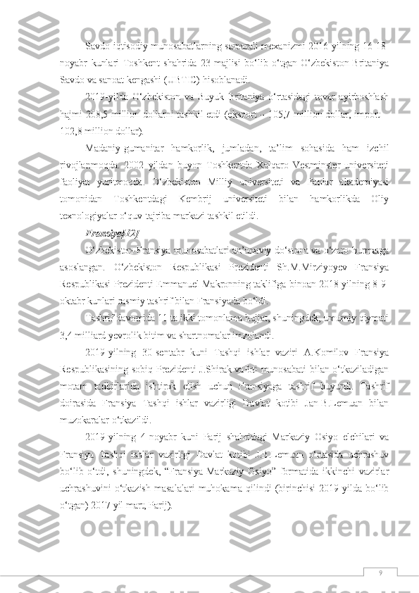 9Savdo-iqtisodiy munosabatlarning samarali mexanizmi 2016-yilning 16-18-
noyabr   kunlari   Toshkent   shahrida   23-majlisi   bo‘lib   o‘tgan   O‘zbekiston-Britaniya
Savdo va sanoat kengashi (UBTIC) hisoblanadi.
2019-yilda   O‘zbekiston   va   Buyuk   Britaniya   o‘rtasidagi   tovar   ayirboshlash
hajmi 208,5 million dollarni tashkil etdi (eksport – 105,7 million dollar, import –
102,8 million dollar).
Madaniy-gumanitar   hamkorlik,   jumladan,   ta’lim   sohasida   ham   izchil
rivojlanmoqda.   2002   yildan   buyon   Toshkentda   Xalqaro   Vestminster   universiteti
faoliyat   yuritmoqda.   O‘zbekiston   Milliy   universiteti   va   Fanlar   akademiyasi
tomonidan   Toshkentdagi   Kembrij   universiteti   bilan   hamkorlikda   Oliy
texnologiyalar o‘quv-tajriba markazi tashkil etildi.
Fransiya[12]
O‘zbekiston-Fransiya munosabatlari an’anaviy do‘stona va o‘zaro hurmatga
asoslangan.   O‘zbekiston   Respublikasi   Prezidenti   Sh.M.Mirziyoyev   Fransiya
Respublikasi Prezidenti Emmanuel Makronning taklifiga binoan 2018-yilning 8-9-
oktabr kunlari rasmiy tashrif bilan Fransiyada bo‘ldi.
Tashrif davomida 11 ta ikki tomonlama hujjat, shuningdek, umumiy qiymati
3,4 milliard yevrolik bitim va shartnomalar imzolandi.
2019-yilning   30-sentabr   kuni   Tashqi   ishlar   vaziri   A.Komilov   Fransiya
Respublikasining sobiq Prezidenti J.Shirak vafoti munosabati bilan o‘tkaziladigan
motam   tadbirlarida   ishtirok   etish   uchun   Fransiyaga   tashrif   buyurdi.   Tashrif
doirasida   Fransiya   Tashqi   ishlar   vazirligi   Davlat   kotibi   Jan-B.Lemuan   bilan
muzokaralar o‘tkazildi.
2019-yilning   4-noyabr   kuni   Parij   shahridagi   Markaziy   Osiyo   elchilari   va
Fransiya   Tashqi   ishlar   vazirligi   Davlat   kotibi   J.B.Lemuan   o‘rtasida   uchrashuv
bo‘lib   o‘tdi,   shuningdek,   “Fransiya-Markaziy   Osiyo”   formatida   ikkinchi   vazirlar
uchrashuvini   o‘tkazish   masalalari   muhokama   qilindi   (birinchisi   2019-yilda   bo‘lib
o‘tgan) 2017 yil mart, Parij). 