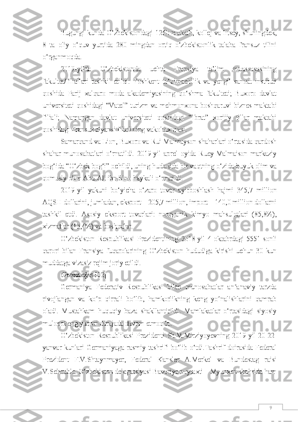 9Bugungi kunda O‘zbekistondagi 1260 maktab, kollej va litsey, shuningdek,
8   ta   oliy   o‘quv   yurtida   280   mingdan   ortiq   o‘zbekistonlik   talaba   fransuz   tilini
o‘rganmoqda.
2019-yilda   O‘zbekistonda   uchta   Fransiya   ta’lim   muassasasining
fakultet/filiallari   tashkil   etildi:   Toshkent   to‘qimachilik   va   yengil   sanoat   instituti
qoshida   Parij   xalqaro   moda   akademiyasining   qo‘shma   fakulteti;   Buxoro   davlat
universiteti  qoshidagi  “Vatel” turizm  va mehmonxona boshqaruvi biznes maktabi
filiali;   Namangan   davlat   universiteti   qoshidagi   “Ibrat”   xorijiy   tillar   maktabi
qoshidagi Fransuz alyansi filialining vakolatxonasi.
Samarqand va Lion, Buxoro va Rui-Malmayson shaharlari o‘rtasida qardosh
shahar   munosabatlari   o‘rnatildi.   2019-yil   aprel   oyida   Ruey-Malmaison   markaziy
bog‘ida “O‘zbek bog‘i” ochildi, uning hududida bir vaqtning o‘zida buyuk olim va
qomusiy olim Abu Ali ibn Sino haykali o‘rnatildi.
2019-yil   yakuni   bo‘yicha   o‘zaro   tovar   ayirboshlash   hajmi   345,7   million
AQSH dollarini, jumladan, eksport – 205,7 million, import – 140,0 million dollarni
tashkil   etdi.   Asosiy   eksport   tovarlari:   noorganik   kimyo   mahsulotlari   (85,8%),
xizmatlar (13,4%) va boshqalar.
O‘zbekiston   Respublikasi   Prezidentining   2018-yil   4-oktabrdagi   5551-sonli
qarori   bilan   Fransiya   fuqarolarining   O‘zbekiston   hududiga   kirishi   uchun   30   kun
muddatga vizasiz rejim joriy etildi.
Germaniya  [12]
Germaniya   Federativ   Respublikasi   bilan   munosabatlar   an anaviy   tarzdaʼ
rivojlangan   va   ko p   qirrali   bo lib,   hamkorlikning   keng   yo nalishlarini   qamrab	
ʻ ʻ ʻ
oladi.   Mustahkam   huquqiy   baza   shakllantirildi.   Mamlakatlar   o‘rtasidagi   siyosiy
muloqot eng yuqori darajada davom etmoqda.
O‘zbekiston  Respublikasi   Prezidenti  Sh.M.Mirziyoyevning   2019-yil  20-22-
yanvar  kunlari  Germaniyaga  rasmiy  tashrifi   bo‘lib  o‘tdi.Tashrif   doirasida  Federal
Prezident   F.V.Shtaynmayer,   Federal   Kansler   A.Merkel   va   Bundestag   raisi
V.Scheuble. O‘zbekiston delegatsiyasi Bavariya poytaxti – Myunxen shahrida ham 