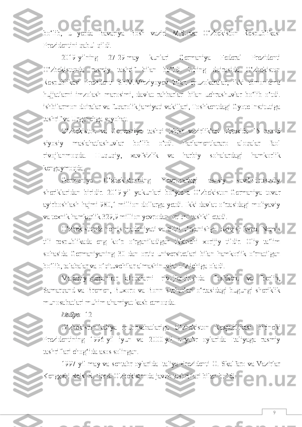 9bo‘lib,   u   yerda   Bavariya   Bosh   vaziri   M.Soder   O‘zbekiston   Respublikasi
Prezidentini qabul qildi.
2019-yilning   27-29-may   kunlari   Germaniya   Federal   Prezidenti
O‘zbekistonda   rasmiy   tashrif   bilan   bo‘ldi.   Uning   doirasida   O‘zbekiston
Respublikasi   Prezidenti   Sh.M.Mirziyoyev   bilan   muzokaralar,   ikki   tomonlama
hujjatlarni   imzolash   marosimi,   davlat   rahbarlari   bilan   uchrashuvlar   bo‘lib   o‘tdi.
ishbilarmon doiralar va fuqarolik jamiyati vakillari, Toshkentdagi Gyote Institutiga
tashrif va Urganchga sayohat.
O‘zbekiston   va   Germaniya   tashqi   ishlar   vazirliklari   o‘rtasida   15   raund
siyosiy   maslahatlashuvlar   bo‘lib   o‘tdi.   Parlamentlararo   aloqalar   faol
rivojlanmoqda.   Huquqiy,   xavfsizlik   va   harbiy   sohalardagi   hamkorlik
kengaymoqda.
Germaniya   O‘zbekistonning   Yevropadagi   asosiy   savdo-iqtisodiy
sheriklaridan   biridir.   2019-yil   yakunlari   bo‘yicha   O‘zbekiston-Germaniya   tovar
ayirboshlash  hajmi 980,1 million dollarga yetdi. Ikki davlat o rtasidagi moliyaviyʻ
va texnik hamkorlik 329,9 million yevrodan ortiqni tashkil etadi.
O‘zbekistonda nemis madaniyati va tilini o‘rganishga qiziqish katta. Nemis
tili   respublikada   eng   ko p   o rganiladigan   ikkinchi   xorijiy   tildir.   Oliy   ta lim	
ʻ ʻ ʼ
sohasida   Germaniyaning   30   dan   ortiq   universitetlari   bilan   hamkorlik   o rnatilgan	
ʻ
bo lib, talabalar va o qituvchilar almashinuvini o z ichiga oladi.	
ʻ ʻ ʻ
Madaniy-gumanitar   aloqalarni   rivojlantirishda   Toshkent   va   Berlin,
Samarqand   va   Bremen,   Buxoro   va   Bonn   shaharlari   o‘rtasidagi   bugungi   sheriklik
munosabatlari muhim ahamiyat kasb etmoqda.
Italiya  [12]
O‘zbekiston-Italiya   munosabatlariga   O‘zbekiston   Respublikasi   Birinchi
Prezidentining   1996-yil   iyun   va   2000-yil   noyabr   oylarida   Italiyaga   rasmiy
tashriflari chog‘ida asos solingan.
1997 yil may va sentabr oylarida Italiya Prezidenti O. Skalfaro va Vazirlar
Kengashi Raisi R. Prodi O'zbekistonda javob tashriflari bilan bo'ldi. 