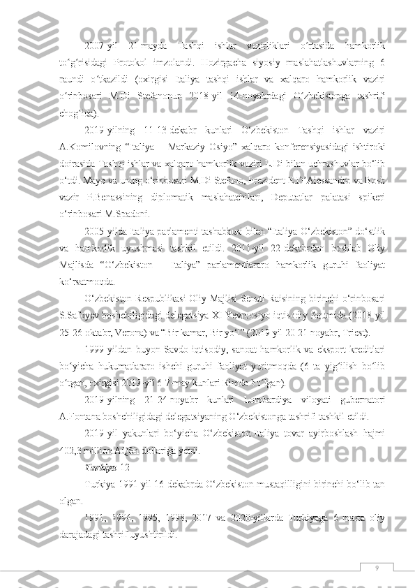 92007-yil   21-mayda   Tashqi   ishlar   vazirliklari   o rtasida   hamkorlikʻ
to g risidagi   Protokol   imzolandi.   Hozirgacha   siyosiy   maslahatlashuvlarning   6	
ʻ ʻ
raundi   o tkazildi   (oxirgisi   Italiya   tashqi   ishlar   va   xalqaro   hamkorlik   vaziri	
ʻ
o rinbosari   M.Di   Stefanonun   2018-yil   14-noyabrdagi   O zbekistonga   tashrifi	
ʻ ʻ
chog ida).	
ʻ
2019-yilning   11-13-dekabr   kunlari   O‘zbekiston   Tashqi   ishlar   vaziri
A.Komilovning   “Italiya   –   Markaziy   Osiyo”   xalqaro   konferensiyasidagi   ishtiroki
doirasida Tashqi ishlar va xalqaro hamkorlik vaziri L.Di bilan uchrashuvlar bo‘lib
o‘tdi. Mayo va uning o‘rinbosari M.Di Stefano, Prezident E.D’Alessandro va Bosh
vazir   P.Benassining   diplomatik   maslahatchilari,   Deputatlar   palatasi   spikeri
o‘rinbosari M.Spadoni.
2005-yilda Italiya parlamenti tashabbusi bilan “Italiya-O‘zbekiston” do‘stlik
va   hamkorlik   uyushmasi   tashkil   etildi.   2011-yil   22-dekabrdan   boshlab   Oliy
Majlisda   “O‘zbekiston   –   Italiya”   parlamentlararo   hamkorlik   guruhi   faoliyat
ko‘rsatmoqda.
O‘zbekiston Respublikasi  Oliy Majlisi Senati Raisining birinchi o‘rinbosari
S.Safoyev boshchiligidagi delegatsiya XI Yevroosiyo iqtisodiy forumida (2018-yil
25-26-oktabr, Verona) va “Bir kamar, Bir yo‘l” (2019 yil 20-21 noyabr, Triest).
1999   yildan   buyon   Savdo-iqtisodiy,   sanoat   hamkorlik   va   eksport   kreditlari
bo yicha   hukumatlararo   ishchi   guruhi   faoliyat   yuritmoqda   (6   ta   yig ilish   bo lib	
ʻ ʻ ʻ
o tgan, oxirgisi 2019-yil 6-7-may kunlari Rimda bo lgan).
ʻ ʻ
2019-yilning   21-24-noyabr   kunlari   Lombardiya   viloyati   gubernatori
A.Fontana boshchiligidagi delegatsiyaning O‘zbekistonga tashrifi tashkil etildi.
2019-yil   yakunlari   bo‘yicha   O‘zbekiston-Italiya   tovar   ayirboshlash   hajmi
402,3 million AQSh dollariga yetdi.
Turkiya [12]
Turkiya 1991-yil 16-dekabrda O‘zbekiston mustaqilligini birinchi bo‘lib tan
olgan.
1991,   1994,   1995,   1998,   2017   va   2020-yillarda   Turkiyaga   6   marta   oliy
darajadagi tashrif uyushtirildi. 