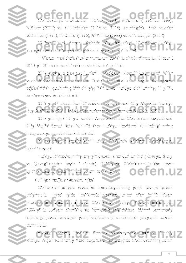 9O‘zbekistonga   prezidentlar   T.O‘zal   (1993),   S.Demirel   (1996   va   1999),
N.Sezer   (2000)   va   R.T.Erdog‘an   (2016   va   2018),   shuningdek,   Bosh   vazirlar
S.Demirel (1992), T. Chiller (1995), M.Yilmaz (1998) va R.T.Erdog'an (2003)
19-fevral   kuni   Anqara   shahrida   oliy   darajadagi   O‘zbekiston-Turkiya
strategik hamkorlik kengashining birinchi yig‘ilishi bo‘lib o‘tdi.
TIVlararo maslahatlashuvlar  muntazam  ravishda olib borilmoqda, 10-raund
2018-yil 26-oktabr kuni Toshkent shahrida bo‘lib o‘tdi.
2019-yilning   5-6-avgust   kunlari   O‘zbekiston   Respublikasi   Tashqi   ishlar
vaziri   A.Komilov   Anqara   shahrida   Tashqi   ishlar   vazirlari   raisligida   Strategiyani
rejalashtirish   guruhining   birinchi   yig‘ilishida   va   Turkiya   elchilarining   11-yillik
konferensiyasida ishtirok etdi.
2017-yil   14-oktabr   kuni   O‘zbekiston   Respublikasi   Oliy   Majlisida   Turkiya
Buyuk Millat Majlisi (UMM) bilan parlamentlararo hamkorlik guruhi tuzildi.
2018-yilning   8-10-iyul   kunlari   Anqara   shahrida   O‘zbekiston   Respublikasi
Oliy   Majlisi   Senati   Raisi   N.Yo‘ldoshev   Turkiya   Prezidenti   R.T.Erdo‘g‘onning
inauguratsiya marosimida ishtirok etdi.
2018-yilning   24-sentabr   kuni   Turkiya   GNA   raisi   Yildirim   O‘zbekistonga
tashrif buyurdi.
Turkiya O zbekistonning eng yirik savdo sheriklaridan biri (Rossiya, Xitoyʻ
va   Qozog istondan   keyin   1-o rinda).   2019-yilda   O‘zbekiston-Turkiya   tovar	
ʻ ʻ
ayirboshlash hajmi 2,5 milliard dollarni tashkil qildi.
Kutilgan natijalar va vaqt rejasi
O‘zbekiston   xalqaro   savdo   va   investitsiyalarning   yangi   davriga   qadam
qo‘ymoqda.   Fevral   oyida   Toshkentda   Yevropa   Ittifoqi   bilan   bo‘lib   o‘tgan
muzokaralar shundan dalolat beradi. O‘zbekiston rahbariyati Yevropa Ittifoqi bilan
1999-yilda   tuzilgan   Sheriklik   va   hamkorlik   to‘g‘risidagi   bitimni   zamonaviy
shartlarga   javob   beradigan   yangi   shartnomaga   almashtirish   jarayonini   davom
ettirmoqda.
Bundan   tashqari,   Prezident   Shavkat   Mirziyoyevning   yaqinda   Janubiy
Koreya,   AQSh   va  G‘arbiy  Yevropaga   tashriflari   chog‘ida   O‘zbekistonning   Jahon 