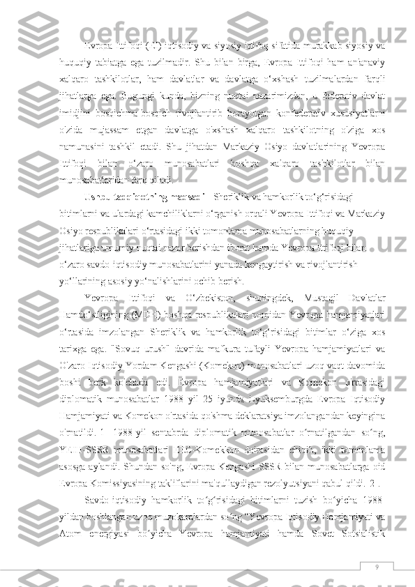 9Evropa Ittifoqi (EI) iqtisodiy va siyosiy ittifoq sifatida murakkab siyosiy va
huquqiy   tabiatga   ega   tuzilmadir.   Shu   bilan   birga,   Evropa   Ittifoqi   ham   an'anaviy
xalqaro   tashkilotlar,   ham   davlatlar   va   davlatga   o‘xshash   tuzilmalardan   farqli
jihatlarga   ega.   Bugungi   kunda,   bizning   nuqtai   nazarimizdan,   u   federativ   davlat
imidjini   bosqichma-bosqich   rivojlantirib   borayotgan   konfederativ   xususiyatlarni
o'zida   mujassam   etgan   davlatga   o'xshash   xalqaro   tashkilotning   o'ziga   xos
namunasini   tashkil   etadi.   Shu   jihatdan   Markaziy   Osiyo   davlatlarining   Yevropa
Ittifoqi   bilan   o‘zaro   munosabatlari   boshqa   xalqaro   tashkilotlar   bilan
munosabatlaridan farq qiladi.
Ushbu tadqiqotning maqsadi  - Sheriklik va hamkorlik to‘g‘risidagi 
bitimlarni va ulardagi kamchiliklarni o‘rganish orqali Yevropa Ittifoqi va Markaziy
Osiyo respublikalari o‘rtasidagi ikki tomonlama munosabatlarning huquqiy 
jihatlariga umumiy nuqtai nazar berishdan iborat hamda Yevropa Ittifoqi bilan 
o‘zaro savdo-iqtisodiy munosabatlarini yanada kengaytirish va rivojlantirish 
yo‘llarining asosiy yo‘nalishlarini ochib berish. 
Yevropa   Ittifoqi   va   O‘zbekiston,   shuningdek,   Mustaqil   Davlatlar
Hamdo‘stligining (MDH) boshqa respublikalari nomidan Yevropa hamjamiyatlari
o‘rtasida   imzolangan   Sheriklik   va   hamkorlik   to‘g‘risidagi   bitimlar   o‘ziga   xos
tarixga   ega.   "Sovuq   urush"   davrida   mafkura   tufayli   Yevropa   hamjamiyatlari   va
O'zaro Iqtisodiy Yordam Kengashi (Komekon) munosabatlari uzoq vaqt davomida
boshi   berk   ko'chada   edi.   Evropa   hamjamiyatlari   va   Komekon   o'rtasidagi
diplomatik   munosabatlar   1988   yil   25   iyunda   Lyuksemburgda   Evropa   Iqtisodiy
Hamjamiyati va Komekon o'rtasida qo'shma deklaratsiya imzolangandan keyingina
o'rnatildi. [1]   1988-yil   sentabrda   diplomatik   munosabatlar   o rnatilgandan   so ng,ʻ ʻ
YEIH-SSSR   munosabatlari   EEC-Komekkon   doirasidan   chiqib,   ikki   tomonlama
asosga  aylandi. Shundan so'ng, Evropa Kengashi  SSSR bilan munosabatlarga oid
Evropa Komissiyasining takliflarini ma'qullaydigan rezolyutsiyani qabul qildi. [2] .
Savdo-iqtisodiy   hamkorlik   to g risidagi   bitimlarni   tuzish   bo yicha   1988-	
ʻ ʻ ʻ
yildan boshlangan uzoq muzokaralardan so ng “Yevropa Iqtisodiy Hamjamiyati va	
ʻ
Atom   energiyasi   bo yicha   Yevropa   hamjamiyati   hamda   Sovet   Sotsialistik	
ʻ 