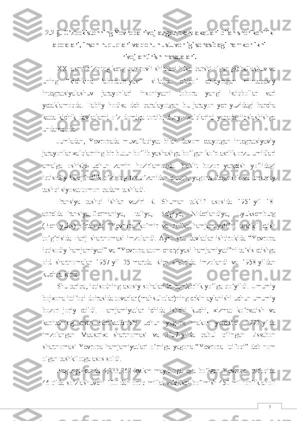 92.2-§. O‘zbekistonning Yevropa rivojlangan mamlakatlari bilan sherikchilik
aloqalari,  inson huquqlari va qonun ustuvorligi sohasidagi hamkorlikni
rivojlantirish masalalari.
XXI asrni o zining keng qamrovli shiddati bilan qarshi olgan globallashuv vaʻ
uning   “kichkina   laboratoriyasi”   sifatida   e tirof   etilayotgan   mintaqaviy	
ʼ
integratsiyalashuv   jarayonlari   insoniyatni   tobora   yangi   istiqbollar   sari
yetaklamoqda.   Tabiiy   hodisa   deb   qaralayotgan   bu   jarayon   yer   yuzidagi   barcha
katta-kichik   davlatlarni   o z   domiga   tortib,   dunyo   xalqlarini   yanada   jipslashishga	
ʻ
undamoqda.
Jumladan,   Yevropada   muvaffaqiyat   bilan   davom   etayotgan   integratsiyaviy
jarayonlar xalqlarning bir butun bo lib yashashga bo lgan ko p asrlik orzu-umidlari	
ʻ ʻ ʻ
amalga   oshishi   uchun   zamin   hozirlamoqda.   Yahlit   bozor   yaratish   yo lidagi	
ʻ
iqtisodiy   hamjihatlik   o zining   tor   o zanidan   chiqib,   yagona   fuqarolik   va   umumiy	
ʻ ʻ
tashqi siyosat tomon qadam tashladi.
Fransiya   tashqi   ishlar   vaziri   R.   Shuman   taklifi   asosida   1951-yil   18-
aprelda   Fransiya,   Germaniya,   Italiya,   Belgiya,   Niderlandiya,   Lyuksemburg
(Benilyuks)   o rtasida   “Yevropa   ko mir   va   po lat   hamjamiyati”ni   tashkil   etish	
ʻ ʻ ʻ
to g risida   Parij   shartnomasi   imzolandi.   Ayni   shu   davlatlar   ishtirokida   “Yevropa	
ʻ ʻ
iqtisodiy hamjamiyati” va “Yevropa atom energiyasi hamjamiyati”ni ta sis etishga	
ʼ
oid   shartnomalar   1957-yil   25-martda   Rim   shahrida   imzolandi   va   1958-yildan
kuchga kirdi.
Shu tariqa, iqtisodning asosiy sohalarida hamkorlik yo lga qo yildi. Umumiy	
ʻ ʻ
bojxona ittifoqi doirasida tovarlar (mahsulotlar)ning erkin aylanishi uchun umumiy
bozor   joriy   etildi.   Hamjamiyatlar   ichida   ishchi   kuchi,   xizmat   ko rsatish   va	
ʻ
kapitalning   erkin   harakatlanishi   uchun   yagona   makon   yaratildi.   1992-yilda
imzolangan   Maastrixt   shartnomasi   va   2007-yilda   qabul   qilingan   Lissabon
shartnomasi   Yevropa   hamjamiyatlari   o rniga   yagona   “Yevropa   Ittifoqi”   deb   nom	
ʻ
olgan tashkilotga asos soldi.
Bugungi   kunda   4,233,262   kv.km   maydonga   ega   bo lgan   Yevropa   Ittifoqida	
ʻ
46 tilda so zlashuvchi 100 dan ortiq millat vakillari bo lmish 450 millionlik aholi	
ʻ ʻ 