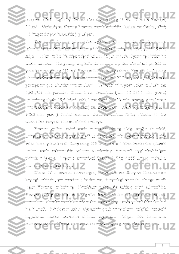 9istiqomat  qiladi.  Jug rofiy  jihatdan  a zo  davlatlarning  15  tasi  –  G arbiy  Yevropa,ʻ ʼ ʻ
10 tasi – Markaziy va Sharqiy Yevropa mamlakatlaridir. Ikkitasi esa (Malta, Kipr)
– O rtayer dengizi havzasida joylashgan.	
ʻ
Yevropa   Ittifoqining   jahon   iqtisodiyotidagi   o rni   alohida   e tirofga   molik.	
ʻ ʼ
Jahonda ishlab chiqariladigan umumiy ichki mahsulotning 28 foizi, ya ni  15 trln.	
ʼ
AQSH dollari Ittifoq hisobiga to g ri keladi. Bu jahon iqtisodiyotining oltidan bir	
ʻ ʻ
ulushi   demakdir.   Dunyodagi   eng   katta   daromadga   ega   deb   e tirof   etilgan   500   ta	
ʼ
yirik kompaniyaning 161 tasi Yevropa Ittifoqida joylashgan. Yevropa Ittifoqining
jahon savdo aylanmasidagi eksport-import ulushi esa 20 foiz, ya ni 3,645,933 mln.	
ʼ
yevroga tengdir. Shundan import ulushi – 1,714,224 mln. yevro, eksport ulushi esa
1,931,709   mln.yevrodir.   Global   tovar   eksportida   (jami   13   636.6   mln.   yevro)
Ittifoqining ulushi 15,6 foizni tashkil etsa (jami 2 131.7 mln. yevro), global tovar
importida (jami 13 958.4 mln. yevro) esa uning ulushi 13.9 foizga tengdir (yoki 1
935.3   mln.   yevro).   Global   xizmatlar   eksport-importida   Ittifoq   o rtacha   22   foiz	
ʻ
ulush bilan dunyoda birinchi o rinni egallaydi.	
ʻ
Yevropa   Ittifoqi   tashqi   savdo   munosabatlarining   o ziga   xosligi   shundaki,	
ʻ
uning tashqi  savdo aylanmasi  har  yili  taxminan 200 mlrd. yevro hajmidagi  ijobiy
saldo   bilan   yakunlanadi.   Dunyoning   209   ta   mamlakati   bilan   hamkorlik   qiluvchi
Ittifoq   savdo   aylanmasida   xalqaro   standartdagi   6-raqamli   uyg unlashtirilgan	
ʻ
tizimda   ro yxatga   olingan   (Harmonized   System   (HS6))   4,555   turdagi   mahsulot	
ʻ
oldi-sottisi amalga oshiriladi.
O zida   27   ta   davlatni   birlashtirgan,   aholisi   jihatdan   Xitoy   va   Hindistondan	
ʻ
keyingi   uchinchi,   yer   maydoni   jihatdan   esa,   dunyodagi   yettinchi   o ringa   chiqib	
ʻ
olgan   Yevropa   Ittifoqining   O zbekiston   tashqi   siyosatidagi   o rni   salmoqlidir.	
ʻ ʻ
Yevropa Ittifoqi   tashkiloti  va  uning a zo  davlatlari  bilan  ko p  tomonlama  va  ikki	
ʼ ʻ
tomonlama aloqalar mamlakatimiz tashqi siyosatining asosiy yo nalishlaridan biri	
ʻ
hisoblanadi.   O zbekiston   tashqi   siyosatining   tub   prinsiplarini   belgilab   beruvchi	
ʻ
hujjatlarda   mazkur   ustivorlik   alohida   qayd   etib   o tilgan.   Ikki   tomonlama	
ʻ
munosabatlarning O zbekiston uchun ahamiyati quyidagilarda o z aksini topadi:	
ʻ ʻ 