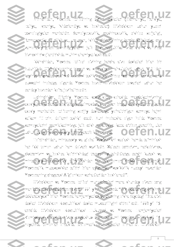 9Birinchidan,   Yevropa   Ittifoqining   ilg or   davlatlari   (Germaniya,ʻ   Fransiya,
Italiya,   Ispaniya,   Niderlandiya   va   boshqalar)   O zbekiston   uchun   yuqori	
ʻ
texnologiyalar   manbaidir.   Samolyotsozlik,   mashinasozlik,   qishloq   xo jaligi,	
ʻ
farmatsevtika,   qurilish   va,   umuman,   ishlab   chiqarishning   barcha   sohalariga   eng
zamonaviy   g arb   texnologiyalarini   jalb   etish   respublikamizda   kichik   va   o rta	
ʻ ʻ
biznesni rivojlantirishda muhim ahamiyat kasb etadi.
Ikkinchidan,   Yevropa   Ittifoqi   o zining   barcha   a zo   davlatlari   bilan   bir	
ʻ ʼ
butunlikda   O zbekistonning   tayyor   va   xomashyo   mahsulotlari   uchun   MDHdan	
ʻ
keyingi   eng   katta   iste mol   bozorini   tashkil   qiladi.   Biroq   iste molchilarning   xarid	
ʼ ʼ
quvvatini   inobatga   olganda   Yevropa   bozori   O zbekiston   tovarlari   uchun   har	
ʻ
qanday bozordan ko ra jozibaliroqdir.	
ʻ
Uchinchidan,   G arbiy   Yevropa   savdo-sotiq   sohasida   mamlakatimizning	
ʻ
asosiy hamkorlaridan bo libgina qolmasdan, shu bilan birga, sarmoyalarning ham	
ʻ
asosiy   manbaidir.   Ittifoqning   xorijiy   davlatlarga   yo naltirilgan   sarmoya   hajmi	
ʻ
salkam   10   trln.   dollarni   tashkil   etadi.   Buni   inobatsha   olgan   holda   Yevropa
sarmoyalarini   mamlakatimizga   jalb   etish   masalasiga   katta   e tibor   qaratilib,   ular	
ʼ
uchun qulay investitsiyaviy iqlim yaratib kelinmoqda.
To rtinchidan,   mintaqaviy   va   global   xavfsizlikni   saqlash   hamda   ta minlash	
ʻ ʼ
har   ikki   tomon   uchun   ham   dolzarb   vazifadir.   Xalqaro   terrorizm,   narkobiznes,
ekstremizm   va   boshqa   ko rinishdagi   transmilliy   tahdidlarga   qarshi   kurash   va	
ʻ
mintaqaviy   barqarorlikni   ta minlashdan   har   ikki   tomon   birdek   manfaatdordir.
ʼ
Yevropalik   mutaxassislar   ta biri   bilan   aytganda,   “xavfsizlik   nuqtayi   nazaridan
ʼ
Yevropaning chegarasi Afg oniston sarhadlaridan boshlanadi”.	
ʻ
O zbekiston   va   Yevropa   Ittifoqi   munosabatlari   mana   shunday   o zaro   teng	
ʻ ʻ
manfaatdorlik asosida qaror topdi. 1991-yil 31-dekabrda “O n ikkilarning qo shma	
ʻ ʻ
deklaratsiyasi” bilan Yevropa hamjamiyatlari va ularning o sha paytdagi 12 ta a zo
ʻ ʼ
davlati   O zbekiston   Respublikasi   davlat   mustaqilligini   e tirof   etdi.   1992-yil   15-	
ʻ ʼ
aprelda   O zbekiston   Respublikasi   Hukumati   va   Yevropa   Hamjamiyatlari
ʻ
Komissiyasi   o rtasida   o zaro   anglashuv   memorandumi   imzolandi.   1994-yil   16-	
ʻ ʻ
noyabrda   tomonlar   o rtasida   diplomatik   munosabatlar   o rnatildi.   O zbekiston	
ʻ ʻ ʻ 