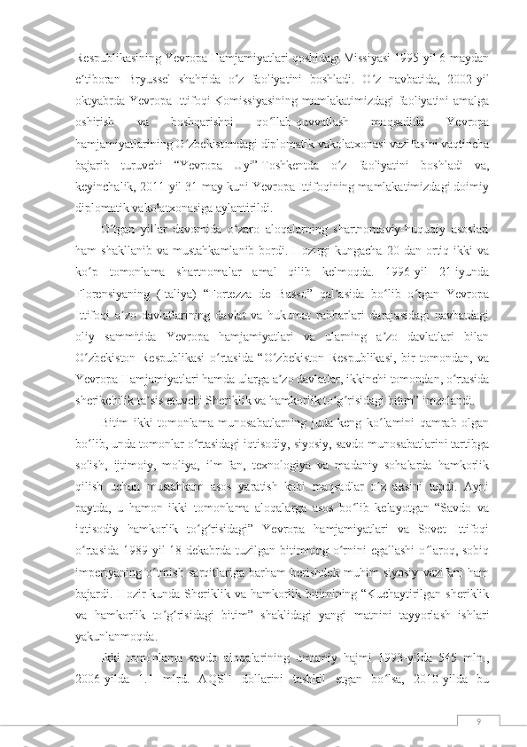 9Respublikasining Yevropa Hamjamiyatlari qoshidagi Missiyasi 1995-yil 6-maydan
e tiboran   Bryussel   shahrida   o z   faoliyatini   boshladi.   O z   navbatida,   2002-yilʼ ʻ ʻ
oktyabrda Yevropa Ittifoqi Komissiyasining  mamlakatimizdagi faoliyatini amalga
oshirish   va   boshqarishni   qo llab-quvvatlash   maqsadida   Yevropa	
ʻ
hamjamiyatlarining O zbekistondagi diplomatik vakolatxonasi vazifasini vaqtincha	
ʻ
bajarib   turuvchi   “Yevropa   Uyi”   Toshkentda   o z   faoliyatini   boshladi   va,	
ʻ
keyinchalik, 2011-yil 31-may kuni Yevropa Ittifoqining mamlakatimizdagi doimiy
diplomatik vakolatxonasiga aylantirildi.
O tgan   yillar   davomida   o zaro   aloqalarning   shartnomaviy-huquqiy   asoslari	
ʻ ʻ
ham   shakllanib  va   mustahkamlanib  bordi.  Hozirgi  kungacha   20  dan  ortiq  ikki  va
ko p   tomonlama   shartnomalar   amal   qilib   kelmoqda.   1996-yil   21-iyunda	
ʻ
Florensiyaning   (Italiya)   “Fortezza   de   Basso”   qal asida   bo lib   o tgan   Yevropa	
ʼ ʻ ʻ
Ittifoqi   a zo   davlatlarining   davlat   va   hukumat   rahbarlari   darajasidagi   navbatdagi	
ʼ
oliy   sammitida   Yevropa   hamjamiyatlari   va   ularning   a zo   davlatlari   bilan	
ʼ
O zbekiston   Respublikasi   o rtasida   “O zbekiston   Respublikasi,   bir   tomondan,   va	
ʻ ʻ ʻ
Yevropa Hamjamiyatlari hamda ularga a zo davlatlar, ikkinchi tomondan, o rtasida	
ʼ ʻ
sherikchilik ta sis etuvchi Sheriklik va hamkorlik to g risidagi bitim” imzolandi.	
ʼ ʻ ʻ
Bitim   ikki   tomonlama   munosabatlarning   juda   keng   ko lamini   qamrab   olgan	
ʻ
bo lib, unda tomonlar o rtasidagi iqtisodiy, siyosiy, savdo munosabatlarini tartibga	
ʻ ʻ
solish,   ijtimoiy,   moliya,   ilm-fan,   texnologiya   va   madaniy   sohalarda   hamkorlik
qilish   uchun   mustahkam   asos   yaratish   kabi   maqsadlar   o z   aksini   topdi.   Ayni	
ʻ
paytda,   u   hamon   ikki   tomonlama   aloqalarga   asos   bo lib   kelayotgan   “Savdo   va	
ʻ
iqtisodiy   hamkorlik   to g risidagi”   Yevropa   hamjamiyatlari   va   Sovet   Ittifoqi	
ʻ ʻ
o rtasida  1989-yil  18-dekabrda tuzilgan  bitimning  o rnini  egallashi   o laroq, sobiq	
ʻ ʻ ʻ
imperiyaning   o tmish   sarqitlariga   barham   berishdek   muhim   siyosiy   vazifani   ham	
ʻ
bajardi. Hozir  kunda  Sheriklik  va hamkorlik bitimining “Kuchaytirilgan  sheriklik
va   hamkorlik   to g risidagi   bitim”   shaklidagi   yangi   matnini   tayyorlash   ishlari	
ʻ ʻ
yakunlanmoqda.
Ikki   tomonlama   savdo   aloqalarining   umumiy   hajmi   1993-yilda   545   mln.,
2006-yilda   1.1   mlrd.   AQSH   dollarini   tashkil   etgan   bo lsa,   2010-yilda   bu	
ʻ 