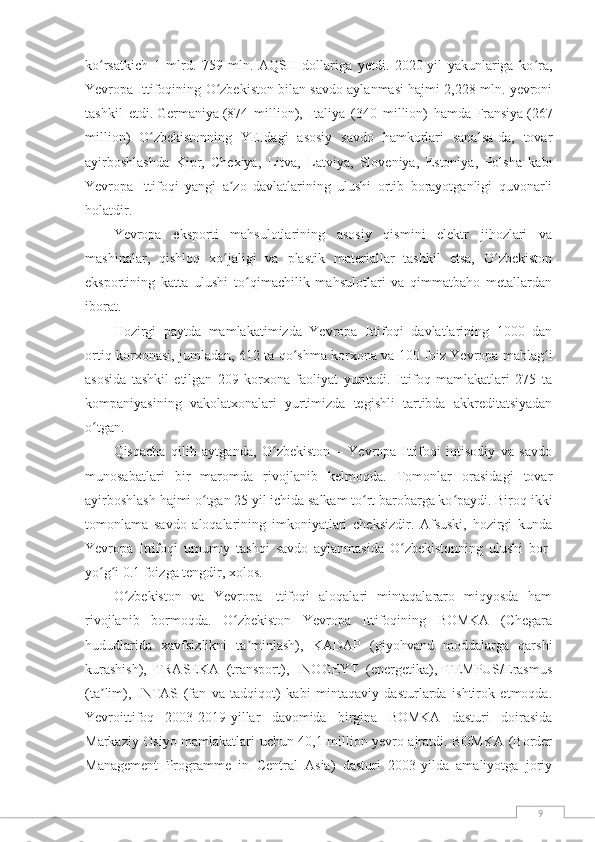 9ko rsatkich   1   mlrd.   759   mln.   AQSH   dollariga   yetdi.   2020-yil   yakunlariga   ko ra,ʻ ʻ
Yevropa Ittifoqining O zbekiston bilan savdo aylanmasi hajmi 2,228 mln. yevroni	
ʻ
tashkil   etdi.   Germaniya   (874   million),   Italiya   (340   million)   hamda   Fransiya   (267
million)   O zbekistonning   YEIdagi   asosiy   savdo   hamkorlari   sanalsa-da,   tovar	
ʻ
ayirboshlashda   Kipr,   Chexiya,   Litva,   Latviya,   Sloveniya,   Estoniya,   Polsha   kabi
Yevropa   Ittifoqi   yangi   a zo   davlatlarining   ulushi   ortib   borayotganligi   quvonarli	
ʼ
holatdir.
Yevropa   eksporti   mahsulotlarining   asosiy   qismini   elektr   jihozlari   va
mashinalar,   qishloq   xo jaligi   va   plastik   materiallar   tashkil   etsa,   O zbekiston
ʻ ʻ
eksportining   katta   ulushi   to qimachilik   mahsulotlari   va   qimmatbaho   metallardan	
ʻ
iborat.
Hozirgi   paytda   mamlakatimizda   Yevropa   Ittifoqi   davlatlarining   1000   dan
ortiq korxonasi, jumladan, 612 ta qo shma korxona va 100 foiz Yevropa mablag i	
ʻ ʻ
asosida   tashkil   etilgan   209   korxona   faoliyat   yuritadi.   Ittifoq   mamlakatlari   275   ta
kompaniyasining   vakolatxonalari   yurtimizda   tegishli   tartibda   akkreditatsiyadan
o tgan.	
ʻ
Qisqacha   qilib   aytganda,   O zbekiston   –   Yevropa   Ittifoqi   iqtisodiy   va   savdo	
ʻ
munosabatlari   bir   maromda   rivojlanib   kelmoqda.   Tomonlar   orasidagi   tovar
ayirboshlash hajmi o tgan 25 yil ichida salkam to rt barobarga ko paydi. Biroq ikki	
ʻ ʻ ʻ
tomonlama   savdo   aloqalarining   imkoniyatlari   cheksizdir.   Afsuski,   hozirgi   kunda
Yevropa   Ittifoqi   umumiy   tashqi   savdo   aylanmasida   O zbekistonning   ulushi   bor-	
ʻ
yo g i 0.1 foizga tengdir, xolos.	
ʻ ʻ
O zbekiston   va   Yevropa   Ittifoqi   aloqalari   mintaqalararo   miqyosda   ham	
ʻ
rivojlanib   bormoqda.   O zbekiston   Yevropa   Ittifoqining   BOMKA   (Chegara	
ʻ
hududlarida   xavfsizlikni   ta minlash),   KADAP   (giyohvand   moddalarga   qarshi	
ʼ
kurashish),   TRASEKA   (transport),   INOGEYT   (energetika),   TEMPUS/Erasmus
(ta lim),   INTAS   (fan   va   tadqiqot)   kabi   mintaqaviy   dasturlarda   ishtirok   etmoqda.	
ʼ
Yevroittifoq   2003-2019-yillar   davomida   birgina   BOMKA   dasturi   doirasida
Markaziy Osiyo mamlakatlari uchun 40,1 million yevro ajratdi. BOMKA (Border
Management   Programme   in   Central   Asia)   dasturi   2003-yilda   amaliyotga   joriy 