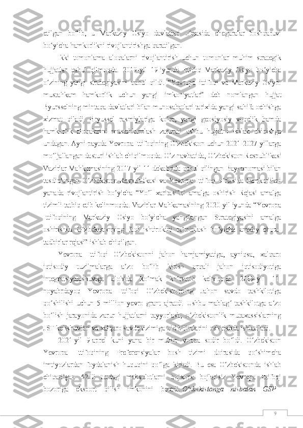 9etilgan   bo lib,   u   Markaziy   Osiyo   davlatlari   o rtasida   chegaralar   boshqaruviʻ ʻ
bo yicha hamkorlikni rivojlantirishga qaratilgan.	
ʻ
Ikki   tomonlama   aloqalarni   rivojlantirish   uchun   tomonlar   muhim   strategik
hujjatlar   qabul   qilmoqda.   2019-yil   19-iyunda   Ittifoq   Markaziy   Osiyo   bo yicha	
ʻ
o zining   yangi   strategiyasini   qabul   qildi.   “Yevropa   ittifoqi   va   Markaziy   Osiyo:	
ʻ
mustahkam   hamkorlik   uchun   yangi   imkoniyatlar”   deb   nomlangan   hujjat
Byursselning mintaqa davlatlari bilan munosabatlari tarixida yangi sahifa ochishga
xizmat   qiladi.   Bryussel   rasmiylariga   ko ra,   yangi   geosiyosiy   voqelik   hamda	
ʻ
hamkorlik   aloqalarini   mustahkamlash   zarurati   ushbu   hujjatni   ishlab   chiqishga
undagan. Ayni paytda Yevropa Ittifoqining O zbekiston uchun 2021-2027-yillarga	
ʻ
mo ljallangan dasturi ishlab chiqilmoqda. O z navbatida, O zbekiston Respublikasi	
ʻ ʻ ʻ
Vazirlar Mahkamasining 2017-yil 11-dekabrida qabul qilingan Bayonnomasi bilan
tasdiqlangan   O zbekiston   Respublikasi   va   Yevropa   Ittifoqi   o rtasida   hamkorlikni	
ʻ ʻ
yanada   rivojlantirish   bo yicha   “Yo l   xaritasi”ni   amalga   oshirish   Rejasi   amalga	
ʻ ʻ
tizimli tatbiq etib kelinmoqda. Vazirlar Mahkamasining 2020-yil iyunda “Yevropa
Ittifoqining   Markaziy   Osiyo   bo yicha   yangilangan   Strategiyasini   amalga	
ʻ
oshirishda   O zbekistonning   faol   ishtirokini   ta minlash   bo yicha   amaliy   chora-	
ʻ ʼ ʻ
tadbirlar rejasi” ishlab chiqilgan.
Yevropa   Ittifoqi   O zbekistonni   jahon   hamjamiyatiga,   ayniqsa,   xalqaro	
ʻ
iqtisodiy   tuzilmalarga   a zo   bo lib   kirish   orqali   jahon   iqtisodiyotiga	
ʼ ʻ
integratsiyalashuviga   alohida   ko mak   ko rsatib   kelmoqda.   2019-yil   11-	
ʻ ʻ
noyabrdayoq   Yevropa   Ittifoqi   O zbekistonning   Jahon   savdo   tashkilotiga
ʻ
qo shilishi   uchun   5   million   yevro   grant   ajratdi.   Ushbu   mablag   tashkilotga   a zo	
ʻ ʻ ʼ
bo lish   jarayonida   zarur   hujjatlarni   tayyorlash,   o zbekistonlik   mutaxassislarning
ʻ ʻ
JST kelishuvlari va xalqaro savdo tizimiga oid bilimlarini oshirishda ishlatiladi.
2021-yil   9-aprel   kuni   yana   bir   muhim   voqea   sodir   bo ldi.   O zbekiston	
ʻ ʻ
Yevropa   Ittifoqining   Preferensiyalar   bosh   tizimi   doirasida   qo shimcha	
ʻ
imtiyozlardan   foydalanish   huquqini   qo lga   kiritdi.   Bu   esa   O zbekistonda   ishlab	
ʻ ʻ
chiqarilgan   6200   turdagi   mahsulotlarni   bojxona   bojlarisiz   Yevropa   Ittifoqi
bozoriga   eksport   qilish   imkonini   beradi.   O zbekistonga   nisbatan   GSP+	
ʻ 