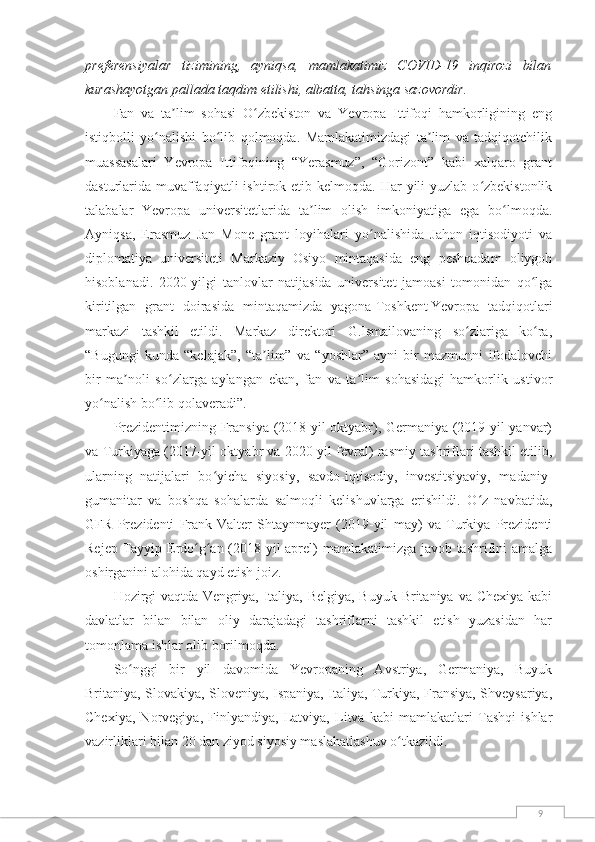 9preferensiyalar   tizimining,   ayniqsa,   mamlakatimiz   COVID-19   inqirozi   bilan
kurashayotgan pallada taqdim etilishi, albatta, tahsinga sazovordir.
Fan   va   ta lim   sohasi   O zbekiston   va   Yevropa   Ittifoqi   hamkorligining   engʼ ʻ
istiqbolli   yo nalishi   bo lib   qolmoqda.   Mamlakatimizdagi   ta lim   va   tadqiqotchilik	
ʻ ʻ ʼ
muassasalari   Yevropa   Ittifoqining   “Yerasmuz”,   “Gorizont”   kabi   xalqaro   grant
dasturlarida muvaffaqiyatli   ishtirok etib  kelmoqda. Har   yili  yuzlab  o zbekistonlik	
ʻ
talabalar   Yevropa   universitetlarida   ta lim   olish   imkoniyatiga   ega   bo lmoqda.	
ʼ ʻ
Ayniqsa,   Erasmuz   Jan   Mone   grant   loyihalari   yo nalishida   Jahon   iqtisodiyoti   va	
ʻ
diplomatiya   universiteti   Markaziy   Osiyo   mintaqasida   eng   peshqadam   oliygoh
hisoblanadi.   2020-yilgi   tanlovlar   natijasida   universitet   jamoasi   tomonidan   qo lga	
ʻ
kiritilgan   grant   doirasida   mintaqamizda   yagona   Toshkent   Yevropa   tadqiqotlari
markazi   tashkil   etildi.   Markaz   direktori   G.Ismailovaning   so zlariga   ko ra,	
ʻ ʻ
“Bugungi   kunda   “kelajak”,   “ta lim”   va   “yoshlar”   ayni   bir   mazmunni   ifodalovchi	
ʼ
bir   ma noli   so zlarga   aylangan   ekan,   fan   va   ta lim   sohasidagi   hamkorlik   ustivor	
ʼ ʻ ʼ
yo nalish bo lib qolaveradi”.	
ʻ ʻ
Prezidentimizning Fransiya (2018-yil oktyabr), Germaniya (2019-yil yanvar)
va Turkiyaga (2017-yil oktyabr va 2020-yil fevral) rasmiy tashriflari tashkil etilib,
ularning   natijalari   bo yicha   siyosiy,   savdo-iqtisodiy,   investitsiyaviy,   madaniy-	
ʻ
gumanitar   va   boshqa   sohalarda   salmoqli   kelishuvlarga   erishildi.   O z   navbatida,	
ʻ
GFR   Prezidenti   Frank-Valter   Shtaynmayer   (2019-yil   may)   va   Turkiya   Prezidenti
Rejep Tayyip Erdo g an (2018-yil  aprel) mamlakatimizga javob tashrifini amalga	
ʻ ʻ
oshirganini alohida qayd etish joiz.
Hozirgi  vaqtda Vengriya, Italiya, Belgiya, Buyuk Britaniya va Chexiya kabi
davlatlar   bilan   bilan   oliy   darajadagi   tashriflarni   tashkil   etish   yuzasidan   har
tomonlama ishlar olib borilmoqda.
So nggi   bir   yil   davomida   Yevropaning   Avstriya,   Germaniya,   Buyuk	
ʻ
Britaniya, Slovakiya, Sloveniya, Ispaniya, Italiya, Turkiya, Fransiya, Shveysariya,
Chexiya,   Norvegiya,   Finlyandiya,   Latviya,   Litva   kabi   mamlakatlari   Tashqi   ishlar
vazirliklari bilan 20 dan ziyod siyosiy maslahatlashuv o tkazildi.	
ʻ 