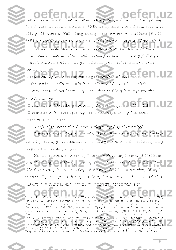 9Respublikalar   Ittifoqi   o rtasida   savdo-iqtisodiy   va   tijorat   hamkorlik   to g risidagiʻ ʻ ʻ
Bitim”   vazir   tomonidan   imzolandi.   SSSR   tashqi   ishlar   vaziri   E.Shevarnadze   va
1989-yil   18-dekabrda   YeIH   Kengashining   o sha   paytdagi   raisi   R.Duma   (YEOIH	
ʻ
SSSR bilan yadroviy hamkorlikni o rnatish to g risidagi bitimga kiritilgan edi) 	
ʻ ʻ ʻ [3] .
Ushbu maqsadga erishish uchun ishda quyidagi vazifalar qo‘yilgan:
- mamlakatlar o‘rtasidagi o‘zaro savdo-iqtisodiy aloqalarning nazariy jihatlariga 
to‘xtalib, xususan, savdo-iqtisodiy aloqalarning tasnifi va tavsifini tasniflash va 
tavsiflash; 
-tashqi savdo siyosati va strategiyasining ahamiyatini ko‘rsatib berish; 
- tashqi savdo-iqtisodiy munosabatlarni tartibga solish usullarini aniqlash;
- O‘zbekiston va YI savdo-iqtisodiy aloqalarining tashkiliy huquqiy asoslarini 
ko‘rsatib berish; 
- O‘zbekiston va YI savdo aylanmasining o‘zgarish natijalarini tahlil qilish; 
- O‘zbekiston va YI savdo-iqtisodiy aloqalarini rivojlantirish yo‘nalishlari 
imkoniyatlarini aniqlash.
Mаgistrlik dissertаtsiyаsi mаvzusining о‘rgаnilgаnlik dаrаjаsi. 
O‘zbekiston   va   Yevropa   mamlakatlari ni   ijtimоiy-iqtisоdiy   rivоjlаntirish
bоrаsidаgi  strаtegiyа vа  mexаnizmlаr  mаmlаkаtimiz  vа xоrijlik оlimlаrning ilmiy
tаdqiqоt ishlаridа keng о‘rgаnilgаn.
Xоrijlik   оlimlаrdаn   M.Pоrter,   U.Izаrd,   V.Kristаller,   F.Perru,   R.N.SHniper,
V.M.SHtulberg,   А.Veber,   А.Lyоsh,   T.Xegerstrаnd,   А.G.Grаnberg,
О.V.Kuznetsоvа,   N.I.Kоlоsоvskiy,   А.Аlonso,   А.Ogle,   А.Аminian,   X.Аyala,
V.Bramvell,   B.Leyn,   R.Batler,   J.Kukier,   Ye.Matteus,   E.Boo,   X.Tseballos-
Laskureyn, V.Аdriana, kabi olimlar tomonidan atroflicha o‘rganilgan 1
1
  Boo,   E.,   Ecotourism:   The   Potentials   and   Pitfalls.   Volumes   1-2.   World   Wildlife   Fund.   Washington,   1990.;
Lascurain,   H. ,   Integrating   Biodiversity   into   the   Tourism   Sector:   Best   Practice   Guidelines.   2001.;   Adriana   B.
Environmental   supply   chain   management   in   tourism:   The   case   of   large   tour   operators.   Journal   of   Cleaner
Production,   17,   2009.   –P.   1385-1392.;   Alonso,   A.D.,   Ogle,   A.   Tourism   and   hospitality   small   and   medium
enterprises and environmental  sustainability. Management  Research Review, 33, 2010. –P. 818-826.; Aminian, A.
Environmental performance measurement of tourism accommodations in the pilgrimage urban areas: The case of the
Holy City of Mashhad. Procedia – Social and Behavioral Sciences, 35, 2012. –P. 514-522.; Ayala, H. Ecoresort: A
‗Green‘ master plan for the international resort industry. International Journal of Hospitality Management, 14, 1995.
– P. 351-374.; Bramwell, B., Lane, B. Towards innovation in sustainable tourism research? Journal of Sustainable
Tourism, 20(1),  2012.  –P.  1-7.;  Butler,  R.W. Tourism   and  the  environment:  A  geographical   perspective.   Tourism
Geographies: An International Journal of Tourism Space, Place and Environment, 2, 2000. –P. 337–358.; Cukier, J. 