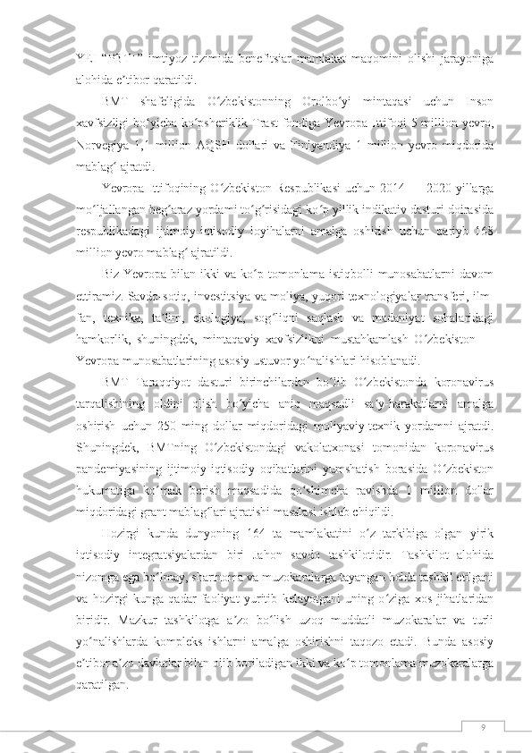 9YEI   “PBT+”   imtiyoz   tizimida   benefitsiar   mamlakat   maqomini   olishi   jarayoniga
alohida e tibor qaratildi.ʼ
BMT   shafeligida   O zbekistonning   Orolbo yi   mintaqasi   uchun   Inson	
ʻ ʻ
xavfsizligi bo yicha ko psheriklik Trast fondiga Yevropa Ittifoqi  5 million yevro,	
ʻ ʻ
Norvegiya   1,1   million   AQSH   dollari   va   Finlyandiya   1   million   yevro   miqdorida
mablag  ajratdi.	
ʻ
Yevropa  Ittifoqining  O zbekiston   Respublikasi  uchun   2014  —  2020-yillarga	
ʻ
mo ljallangan beg araz yordami to g risidagi ko p yillik indikativ dasturi doirasida	
ʻ ʻ ʻ ʻ ʻ
respublikadagi   ijtimoiy-iqtisodiy   loyihalarni   amalga   oshirish   uchun   qariyb   168
million yevro mablag  ajratildi.	
ʻ
Biz   Yevropa  bilan   ikki   va   ko p   tomonlama  istiqbolli   munosabatlarni   davom	
ʻ
ettiramiz. Savdo-sotiq, investitsiya va moliya, yuqori texnologiyalar transferi, ilm-
fan,   texnika,   ta lim,   ekologiya,   sog liqni   saqlash   va   madaniyat   sohalaridagi	
ʼ ʻ
hamkorlik,   shuningdek,   mintaqaviy   xavfsizlikni   mustahkamlash   O zbekiston   —	
ʻ
Yevropa munosabatlarining asosiy ustuvor yo nalishlari hisoblanadi.	
ʻ
BMT   Taraqqiyot   dasturi   birinchilardan   bo lib   O zbekistonda   koronavirus	
ʻ ʻ
tarqalishining   oldini   olish   bo yicha   aniq   maqsadli   sa y-harakatlarni   amalga	
ʻ ʼ
oshirish   uchun   250   ming   dollar   miqdoridagi   moliyaviy-texnik   yordamni   ajratdi.
Shuningdek,   BMTning   O zbekistondagi   vakolatxonasi   tomonidan   koronavirus	
ʻ
pandemiyasining   ijtimoiy-iqtisodiy   oqibatlarini   yumshatish   borasida   O zbekiston	
ʻ
hukumatiga   ko mak   berish   maqsadida   qo shimcha   ravishda   1   million   dollar	
ʻ ʻ
miqdoridagi grant mablag lari ajratishi masalasi ishlab chiqildi.	
ʻ
Hozirgi   kunda   dunyoning   164   ta   mamlakatini   o z   tarkibiga   olgan   yirik	
ʻ
iqtisodiy   integratsiyalardan   biri   Jahon   savdo   tashkilotidir.   Tashkilot   alohida
nizomga ega bo lmay, shartnoma va muzokaralarga tayangan holda tashkil etilgani	
ʻ
va   hozirgi   kunga   qadar   faoliyat   yuritib   kelayotgani   uning   o ziga   xos   jihatlaridan	
ʻ
biridir.   Mazkur   tashkilotga   a zo   bo lish   uzoq   muddatli   muzokaralar   va   turli	
ʼ ʻ
yo nalishlarda   kompleks   ishlarni   amalga   oshirishni   taqozo   etadi.   Bunda   asosiy	
ʻ
e tibor a zo davlatlar bilan olib boriladigan ikki va ko p tomonlama muzokaralarga
ʼ ʼ ʻ
qaratilgan. 