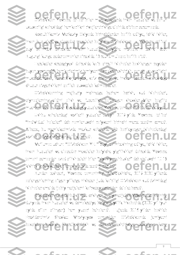 9O zbekiston Yevropa Ittifoqi bilan munosabatlarda inson huquqlari va qonunʻ
ustuvorligi sohasidagi hamkorlikni rivojlantirishga alohida e tibor qaratmoqda.	
ʼ
Respublikamiz   Markaziy   Osiyoda   birinchilardan   bo lib   adliya,   ichki   ishlar,
ʻ
inson   huquqlari   va   aloqador   masalalar   bo yicha   O zbekiston   —   Yevropa   Ittifoqi	
ʻ ʻ
quyi   qo mitasi   doirasida   “Inson   huquqlari   bo yicha   muloqot”ni   tashkil   etdi.	
ʻ ʻ
Bugungi kunga qadar tomonlar o rtasida 12 raund muloqot bo lib o tdi.	
ʻ ʻ ʻ
Harakatlar   strategiyasi   doirasida   ko p   qirrali   islohotlar   boshlangan   paytdan	
ʻ
buyon yevropalik hamkorlarimiz jamiyatni demokratlashtirish, qonun ustuvorligini
mustahkamlash,   fuqarolik   jamiyati,   so z   erkinligi   va   inson   huquqlari   sohasidagi	
ʻ
chuqur o zgarishlarni qo llab-quvvatlab kelmoqdalar.	
ʻ ʻ
O zbekistonning   majburiy   mehnatga   barham   berish,   sud   islohotlari,	
ʻ
qiynoqlarning   oldini   olish   va   fuqaroligi   bo lmagan   shaxslar   bilan   bog liq	
ʻ ʻ
muammolarni hal etish borasidagi yutuqlarini Yevropa tomoni alohida ta kidlaydi.	
ʼ
Ushbu   sohalardagi   sezilarli   yutuqlar   tufayli   2019-yilda   Yevropa   Ittifoqi
“individual   holatlar”   deb   nomlanuvchi   ro yxatni   birinchi   marta   taqdim   etmadi.	
ʻ
Albatta,   bu   mamlakatimizda   mazkur   sohalarda   olib   borilayotgan   islohotlardagi
sezilarli o zgarishlardan dalolat beradi.	
ʻ
Ma lumot uchun: “O zbekiston-YEI” quyi qo mitasining adliya, ichki ishlar,
ʼ ʻ ʻ
inson   huquqlari   va   aloqador   masalalar   bo yicha   yig ilishlari   doirasida   Yevropa	
ʻ ʻ
tomoni qamoqdan ozod qilish talabi bilan “siyosiy mahbuslar” deb ataluvchi 10-15
kishining ro yxatini an anaviy tarzda taqdim etar edi.	
ʻ ʼ
Bundan   tashqari,   Yevropa   tomonining   ta kidlashicha,   2019-2020-yillarda	
ʼ
oqlanganlarning o tgan yillarga nisbatan juda ko pligi  O zbekiston sud tizimidagi	
ʻ ʻ ʻ
islohotlar amalda ijobiy natijalarni ko rsatayotganidan dalolat beradi.	
ʻ
O zbekistonning ushbu sohada erishgan ijobiy natijalari Yevropa Ittifoqining	
ʻ
dunyoda inson huquqlari va demokratiya bo yicha yillik hisobotida (2020-yil iyun	
ʻ
oyida   e lon   qilingan)   ham   yuqori   baholandi.   Hujjatda   2016-yildan   boshlab	
ʼ
Prezidentimiz   Shavkat   Mirziyoyev   tomonidan   O zbekistonda   jamiyatni	
ʻ
bosqichma-bosqich   liberallashtirish   va   demokratlashtirishga   qaratilgan   keng 