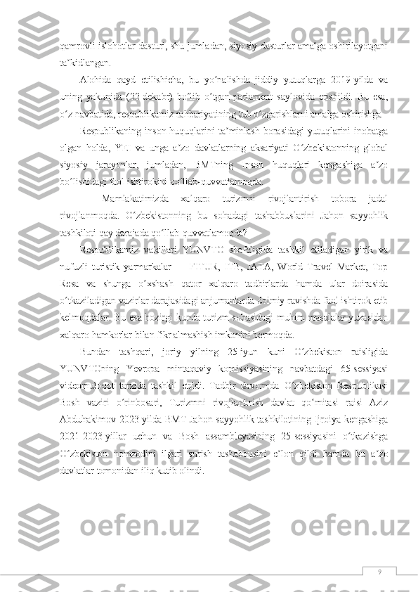 9qamrovli islohotlar dasturi, shu jumladan, siyosiy dasturlar amalga oshirilayotgani
ta kidlangan.ʼ
Alohida   qayd   etilishicha,   bu   yo nalishda   jiddiy   yutuqlarga   2019-yilda   va	
ʻ
uning   yakunida   (22-dekabr)   bo lib   o tgan   parlament   saylovida   erishildi.   Bu   esa,	
ʻ ʻ
o z navbatida, respublikamiz rahbariyatining tub o zgarishlarni amalga oshirishga 	
ʻ ʻ
Respublikaning  inson huquqlarini  ta minlash  borasidagi  yutuqlarini  inobatga	
ʼ
olgan   holda,   YEI   va   unga   a zo   davlatlarning   aksariyati   O zbekistonning   global	
ʼ ʻ
siyosiy   jarayonlar,   jumladan,   BMTning   Inson   huquqlari   kengashiga   a zo	
ʼ
bo lishidagi faol ishtirokini qo llab-quvvatlamoqda.	
ʻ ʻ
—   Mamlakatimizda   xalqaro   turizmni   rivojlantirish   tobora   jadal
rivojlanmoqda.   O zbekistonning   bu   sohadagi   tashabbuslarini   Jahon   sayyohlik	
ʻ
tashkiloti qay darajada qo llab-quvvatlamoqda?	
ʻ
Respublikamiz   vakillari   YUNVTO   shafeligida   tashkil   etiladigan   yirik   va
nufuzli   turistik   yarmarkalar   —   FITUR,   ITB,   JATA,   World   Travel   Market,   Top
Resa   va   shunga   o xshash   qator   xalqaro   tadbirlarda   hamda   ular   doirasida	
ʻ
o tkaziladigan vazirlar darajasidagi anjumanlarda doimiy ravishda faol ishtirok etib	
ʻ
kelmoqdalar. Bu esa hozirgi kunda turizm sohasidagi muhim masalalar yuzasidan
xalqaro hamkorlar bilan fikr almashish imkonini bermoqda.
Bundan   tashqari,   joriy   yilning   25-iyun   kuni   O zbekiston   raisligida	
ʻ
YUNVTOning   Yevropa   mintaqaviy   komissiyasining   navbatdagi   65-sessiyasi
videomuloqot   tarzida   tashkil   etildi.   Tadbir   davomida   O zbekiston   Respublikasi	
ʻ
Bosh   vaziri   o rinbosari,   Turizmni   rivojlantirish   davlat   qo mitasi   raisi   Aziz	
ʻ ʻ
Abduhakimov 2023-yilda BMT Jahon sayyohlik tashkilotining Ijroiya kengashiga
2021-2023-yillar   uchun   va   Bosh   assambleyasining   25-sessiyasini   o tkazishga	
ʻ
O zbekiston   nomzodini   ilgari   surish   tashabbusini   e lon   qildi   hamda   bu   a zo	
ʻ ʼ ʼ
davlatlar tomonidan iliq kutib olindi. 