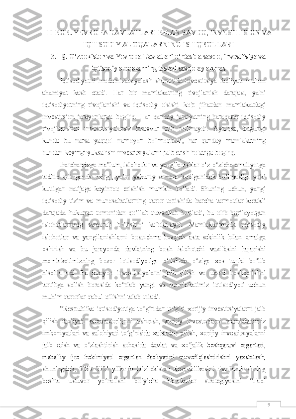 9ІІІ BОB .  YЕVRОPА DАVLАTLАRІ  BІLАN  SАVDО, ІNVЕSTІTSІОN VА
І Q TІSОDІY АLО Q АLАR NІNG ІSTІQBОLLАRІ
3.1-§. O‘zbekiston va Yevropa Davlatlari o‘rtasida savdo, investitsiya va
iqtisodiy aloqalarning tashqi savdo aylanmas
Iqtisodiyotni   modernizatsiyalash   sharoitida   investitsiya   faoliyati   muhim
ahamiyat   kasb   etadi.   Har   bir   mamlakatning   rivojlanish   darajasi,   ya'ni
iqtisodiyotning   rivojlanishi   va   iqtisodiy   o'sishi   ko'p   jihatdan   mamlakatdagi
investitsion   jarayonlarga   bog'liq.   Har   qanday   jamiyatning baraqaror  iqtisodiy
rivojlanishini   investitsiyalarsiz   tasavvur   etib   bo'lmaydi.   Ayniqsa,   bugungi
kunda   bu   narsa   yaqqol   namoyon   bo'lmoqdaki,   har   qanday   mamlakatning
bundan keyingi   yuksalishi   investitsiyalarni   jalb etish   holatiga   bog'liq. 
Barchamizga ma’lum, islohotlar va yangilanishlar o‘z-o‘zicha amaliyotga
tadbiq   qilinganda   oxirgi,   ya’ni   yakuniy   samara   kutilganidek   bo‘lmasligi   yoki
kutilgan   natijaga   keyinroq   erishish   mumkin   bo‘ladi.   Shuning   uchun,   yangi
iqtisodiy   tizim   va   munosabatlarning   qaror   topishida   barcha   tarmoqlar   kerakli
darajada   hukumat   tomonidan   qo‘llab-quvvatlab   boriladi,   bu   olib   borilayotgan
islohotlarninig   samarali   bo‘lishini   kafolatlaydi.   Mamlakatimizda   iqtisodiy
islohotlar   va   yangilanishlarni   bosqichma-bosqich   asta-sekinlik   bilan   amalga
oshirish   va   bu   jarayonda   davlatning   bosh   islohotchi   vazifasini   bajarishi
mamlakatimizning   bozor   iqtisodiyotiga   o‘tishida   o‘ziga   xos   turtki   bo‘lib
hisoblanadi.   Bu   jarayon   investitsiyalarni   jalb   qilish   va   ularni   boshqarishni
tartibga   solish   borasida   ko‘plab   yangi   va   mamlakatimiz   iqtisodiyoti   uchun
muhim qarorlar qabul   qilishni   talab qiladi.
“Respublika   iqtisodiyotiga   to g ridan-to g riʻ ʻ ʻ ʻ   xorijiy   investitsiyalarni   jalb
qilish   faoliyati   samaradorligini   oshirish,   xorijiy   investorlarni   mamlakatimiz
imkoniyatlari   va   salohiyati   to g risida	
ʻ ʻ   xabardor   qilish,   xorijiy   investitsiyalarni
jalb   etish   va   o zlashtirish   sohasida   davlat   va   xo jalik	
ʻ ʻ  	boshqaruvi   organlari,	
mahalliy   ijro   hokimiyati   organlari   faoliyatini   muvofiqlashtirishni   yaxshilash,
shuningdek,   2017-2021   yillarda   O zbekiston   Respublikasini   rivojlantirishning	
ʻ
beshta   ustuvor   yo nalishi   bo yicha   Harakatlar   strategiyasini   “Faol	
ʻ ʻ 