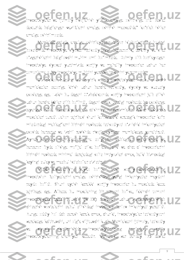 9investitsiyalar   va   ijtimoiy   rivojlanish   yili”da   amalga   oshirishga   oid   Davlat
dasturida   belgilangan   vazifalarni   amalga   oshirish   maqsadida”   ko’plab   ishlar
amalga   oshirilmoqda.
Mamlakatizmizda   amalga   oshirilayotgan   bozor   islohotlarining   hozirgi
bosqichida   investitsiya   siyosati   iqtisodiyotdagi   barqarorlik,   tarkibiy   va   sifat
o’zgarishlarini   belgilovchi   muhim   omil   bo’lmoqda.   Doimiy   olib   borilayotgan
investitsiya   siyosati   yurtimizda   xorijiy   va   mahalliy   investorlar   uchun   har
tomonlama   qulay   investitsiya   muhitini   yaratish   imkonini yaratmoqda.
O‘zbekiston   bugungi   kunda   yirik   xorijiy   investitsiyalarni   qabul   qiluvchi
mamlakatlar   qatoriga   kirish   uchun   barcha   iqtisodiy,   siyosiy   va   xuquqiy
asoslarga   ega.   Lekin   bu   degani   O‘zbekistonda   xorijiy   investorlarni   jalb   qilish
uchun barcha ishlar  qilib bo‘lindi, degani  emas.   Endigi  navbatda  bu asoslarga
tayangan   holda   investitsiyalar   jalb   etishning   mexanizmlarini   takomillashtirish
masalalari   turadi.   Jahon   tajribasi   shuni   ko‘rsatadiki   strategik   investorlar   ko‘p
miqdordagi   mablag‘larni   birinchi   navbatda   iqtisodiyoti   o‘z   ichki   imkoniyatlari
asosida   barqaror   va   izchil   ravishda   rivojlanayotgan   mamlakatga   yonaltiradi.
Aynan   shunday   mamlakatlardagina   qo’yilgan   mablag‘lar   saqlanishiga   va
barqaror   foyda   olishga   mo’ljal   qilsa   bo’ladi.   Ichki   va   chet   el   investorlarini
birinchi   navbatda   minimal   darajadagi   soliq   imtiyozlari   emas,   balki   biznesdagi
keyingi   qulay   va   maqbul istiqbollar   qiziqtiradi.
MDX   davlatlarining   paydo   bo’lishi   bilan   xorijiy   investorlarning
investitsion   faoliyatlarini   amalga   oshirishdagi   yangi   imkoniyatlar   maydoni
paydo   bo’ldi.   Shuni   aytish   kerakki   xorijiy   investorlar   bu   masalada   katta
tajribaga   ega.   Albatta   bu   masalaning   bir   tomoni   bo’lsa,   ikkinchi   tomoni
investitsiyalar   qabul   qiluvchi   (MDX)   davlatlari   uchun   zamonaviy   ishlab
chiqarish   vositalarini   qabul   qilishdagi   investitson   tanlov   imkoniyati   yaratildi.
Bunga   oddiy   hol   deb   qarash   kerak   emas,   chunki,   investitsiyalar-iqtisodiyotni
xarakatga keltiruvchi, uni olg’a siljituvchi kuch.   Mamlakatni ijtimoiy, iqtisodiy
va   siyosiy   rivojlanishida   investitsiyalarining   jumladan,   xorijiy
investitsiyalarning   ahamiyati   kattadir.   Ma’lumki,   xar   qanday   135   davlat 