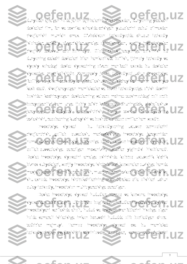 9dunyodan   ajralgan   holda   jahon   tajribalarini   o‘rganmasdan,   dunyoning   yetakchi
davlatlari   ilm,   fan   va   texnika   sohasida   erishgan   yutuqlarini   qabul   qilmasdan
rivojlanishi   mumkin   emas.   O‘zbekiston   iqtisodiyotida   chuqur   iqtisodiy
islohatlar,   tarkibiy   o‘zgarishlar   amalga   oshirilar   ekan,   xorijiy   investitsiyalar
rivojisiz   tasavvur   etib   bo‘lmaydi.   Globallashuv   jarayoniga   qo‘shilish   bu
dunyoning   etakchi   davlatlari   bilan   hamkorlikda   bo‘lish,   ijtimoiy   iqtisodiy   va
siyosiy   sohadagi   davlat   siyosatining   o‘zaro   manfaatli   asosda   bu   davlatlar
siyosatiga   mos   kelishidir.   Zamonaviy   jahon   iqtisodiyoti   uchun   investitsiya
faolligi   va   jahon   iqtisodiyoti   globallashuvining   kuchayishi   muhim   ahamiyat
kasb   etadi.   Rivojlanayotgan   mamlakatlar   va   bozor   iqtisodiyotiga   o’tish   davrini
boshidan   kechirayotgan   davlatlarning   xalqaro   mehnat   taqsimotidagi   roli   ortib
borayotganligi   ham   unga   ijobiy   ta’sir   ko‘rsatadi.   Shuningdek,   globallashuv
jarayoniga   iqtisodiyotni   erkinlashtirish,   ilmiy-   texnika   taraqqiyotining
tezlashishi, raqobatning kuchayishi va boshqa bir qator omillar ham   xosdir. 
Investitsiya   siyosati   -   bu   iqtisodiyotning   ustuvor   tarmoqlarini
rivojlantirish,   qo'llab-   quvatlash,   markazlashgan   investitsiya   jarayonidan
nomarkazlashgan investitsiya jarayoniga   o'tish,   ustuvor   investitsion   loyihalarni
qo'llab-quvvatlashga   qaratilgan   mexanizm,   uslublar   yig'indisi   hisoblanadi.
Davlat   investitsiya   siyosatini   amalga   oshirishda   ko'proq   ustuvorlik   kichik
biznes   subyektlari,   xorijiy   investitsiya   ishtirokidagi   korxonalar   tuzishga   hamda
mavjud   kamchiliklarni bartaraf etish, muammolarni tezkorlik bilan hal etish va
shu   asnoda   investitsiya   ishtirokchilarining   erkin   harakat   qila   olishlari   uchun
qulay   iqtisodiy,   investitsion   muhit   yaratishga   qaratilgan.
Davlat   investitsiya   siyosati   hududlar,   tarmoq   va   korxona   investitsiya
siyosatidan   tarkib   topib,   ular   o'zaro   bog'liqdir.   Hududlar   investitsiya   siyosati
investitsiyani   sarflashda   aholi,   hudud   va   investor   manfa'tlarini   hisobga   olgan
holda   samarali   ishlatishga   imkon   beruvchi   hududda   olib   boriladigan   chora-
tadbirlar   majmuyi.   Tarmoq   investitsiya   siyosati   esa   bu   mamlakat
iqtisodiyotining   rivojlanishini   ta'minlovchi   tarmoqlar,   sanoat   mahsulotlarini 