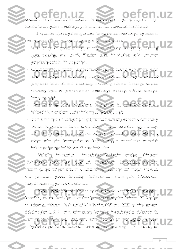 9eskport   qilish,   import   o'rnini bosuvchi  ishlab chiqarishni  yo'lga qo'yish, ilmiy-
texnika taraqqiyotini investitsiya yo'li   bilan   qo'llab-quvvatlash   hisoblanadi.
Respublika   iqtisodiyotining   ustuvor   tarmoqlarida   investitsiya   loyihalarini
amalga   oshirishning   zaruriyati   quyidagilardan   kelib   chiqadi:ishlab   chiqarish   quvvatlarining   jismoniy   va   ma'naviy   eskirganligi,   ularning
qayta   tiklashga   yoki	 
texnik   jihatdan   qayta   jihozlashga   yoki   umuman
yangilashga   oid   bo'lib   qolganligi;
 sanoat   tarmog'ida   moddiy   texnika   bazasining   o'ta   pastligi   va   ko'pgina   zarar
ko'rib   ishlaydigan   korxonalarning mavjudligi; respublika milliy daromadida
jamg'arish   bilan   iste'mol   o'rtasidagi   nisbatning   iste'mol   tomonga   ko'plab
sarflanayotgani   va   jamg'arishning   investitsiya   manbayi   sifatida   kamayib
borayotganligi;
 O'zbekistonning   tabiiy   boyliklarga   boyligi   va   bu   erda   ko'plab   qayta
ishlovchi korxonalarni   qurish   imkoniyating mavjudligi;
 aholi   sonining   o'sib   borayotganligi   (mehnat   resurslari)   va   kichik   zamonaviy
ixcham   korxonalarni   barpo   etish,   ularni   mehnat   resurslarining   manbayi
bo'lmish   qishloqqa   yaqinlashtirish   zarurligi;   respublika   eksportida   xom
ashyo   salmog'ini   kamaytirish   va   ko'plab   tayyor   mahsulotlar   chiqarish
imkoniyatiga   ega bo'lish   zarurligi   va   boshqalar.
Mahalliy   investorlar   -   investitsiya   faoliyatini   amalga   oshiruvchi
O‘zbekiston   Respublikasi   fuqarolari,   O‘zbekiston   Respublikasi   rezidenti
maqomiga   ega   bo‘lgan   chet   ellik   fuqarolar   va   fuqaroligi   bo‘lmagan   shaxslar,
shu   jumladan   yakka   tartibdagi   tadbirkorlar,   shuningdek   O‘zbekiston
Respublikasining yuridik   shaxslaridir.
2020   -   yilning   yanvar-dekabr   oylarida   investitsion   faollikni   pasaygani
kuzatilib,   asosiy   kapitalga   o‘zlashtirilgan   investitsiyalar   hajmini   2019-yilga
mos davriga nisbatan o‘sish sur’ati   91,8 % ni tashkil etdi. 2020- yilning yanvar-
dekabr   oylarida   202,0   trln.   so‘m   asosiy   kapitalga   investitsiyalar   o‘zlashtirilib,
ularning   65,4   %   i   yoki   132,0   trln.   so‘mi   jalb   etilgan   mablag‘lar  	
hisobidan	
moliyalashtirilgan	 bo‘lsa,	korxona,	 	tashkilot	 	va	 	aholining	 	o‘z	 	mablag‘lari 