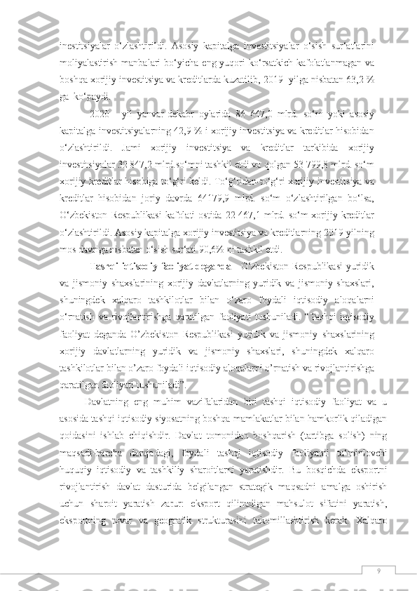 9inestitsiyalar   o‘zlashtirildi.   Asosiy   kapitalga   investitsiyalar   o‘sish   sur‘atlarini
moliyalastirish   manbalari   bo‘yicha   eng yuqori  ko‘rsatkich  kafolatlanmagan  va
boshqa xorijiy investitsiya va kreditlarda kuzatilib,   2019-   yilga   nisbatan   63,2   %
ga   ko‘paydi.
2020   -   yil   yanvar-dekabr   oylarida   86   647,0   mlrd.   so‘m   yoki   asosiy
kapitalga   investitsiyalarning 42,9 % i xorijiy investitsiya va kreditlar hisobidan
o‘zlashtirildi.   Jami   xorijiy   investitsiya   va   kreditlar   tarkibida   xorijiy
investitsiyalar 32 847,2 mlrd.so‘mni tashkil etdi va   qolgan 53 799,8 mlrd. so‘m
xorijiy kreditlar hisobiga to‘g‘ri keldi. To‘g‘ridan-to‘g‘ri xorijiy   investitsiya   va
kreditlar   hisobidan   joriy   davrda   64179,9   mlrd.   so‘m   o‘zlashtirilgan   bo‘lsa,
O‘zbekiston   Respublikasi   kafolati   ostida   22   467,1   mlrd.   so‘m   xorijiy   kreditlar
o‘zlashtirildi.   Asosiy   kapitalga xorijiy investitsiya va kreditlarning 2019-yilning
mos davriga nisbatan o‘sish sur‘ati   90,6%   ni   tashkil   etdi.
Tashqi   iqtisodiy   faoliyat   deganda   -   O‘zbekiston   Respublikasi   yuridik
va   jismoniy   shaxslarining   xorijiy   davlatlarning   yuridik   va   jismoniy   shaxslari,
shuningdek   xalqaro   tashkilotlar   bilan   o‘zaro   foydali   iqtisodiy   aloqalarni
o‘rnatish   va   rivojlantirishga   qaratilgan   faoliyati   tushuniladi.   “Tashqi   iqtisodiy
faoliyat   deganda   O’zbekiston   Respublikasi   yuridik   va   jismoniy   shaxslarining
xorijiy   davlatlarning   yuridik   va   jismoniy   shaxslari,   shuningdek   xalqaro
tashkilotlar   bilan   o’zaro   foydali   iqtisodiy   aloqalarni   o’rnatish   va   rivojlantirishga
qaratilgan   faoliyati   tushuniladi”.
Davlatning   eng   muhim   vazifalaridan   biri   tashqi   iqtisodiy   faoliyat   va   u
asosida tashqi iqtisodiy   siyosatning boshqa mamlakatlar bilan hamkorlik qiladigan
qoidasini   ishlab   chiqishdir.   Davlat   tomonidan   boshqarish   (tartibga   solish)   ning
maqsadi-barcha   darajadagi,   foydali   tashqi   iqtisodiy   faoliyatni   ta‘minlovchi
huquqiy   iqtisodiy   va   tashkiliy   sharoitlarni   yaratishdir.   Bu   bosqichda   eksportni
rivojlantirish   davlat   dasturida   belgilangan   strategik   maqsadni   amalga   oshirish
uchun   sharoit   yaratish   zarur:   eksport   qilinadigan   mahsulot   sifatini   yaratish,
eksportning   tovar   va   geografik   strukturasini   takomillashtirish   kerak.   Xalqaro 