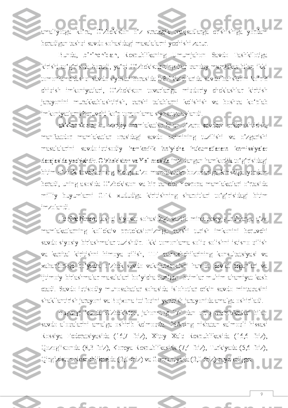 9amaliyotga   ko‘ra,   O‘zbekiston   o‘z   strategik   maqsadlarga   erishishiga   yordam
beradigan   tashqi   savdo   sohasidagi   masalalarni   yechishi   zarur.
Bunda,   birinchidan ,   Respublikaning   Umumjahon   Savdo   Tashkilotiga
kirishi   to‘g‘risida   boradi,   ya‘ni   O‘zbekistonning   har   qanday   mamlakat   bilan   ikki
tomonlama tashqi savdo siyosati   borasida UST tizimlarida savdo bahslarini ko‘rib
chiqish   imkoniyatlari,   O‘zbekiston   tovarlariga   miqdoriy   cheklashlar   kiritish
jarayonini   murakkablashtirish,   qarshi   talablarni   kelishish   va   boshqa   ko‘plab
imkoniyatlarni   beruvchi   ko‘p tomonlama   siyosatga   aylandi.
Ikkinchidan ,   bu   xorijiy   mamlakatlar   bilan   o‘zaro   savdoni   erkinlashtirish,
manfaatdor   mamlakatlar   orasidagi   savdo   oqimining   tuzilishi   va   o’zgarishi
masalalarini   savdo-iqtisodiy  hamkorlik   bo‘yicha   hukumatlararo   komissiyalar	
darajasida yechishdir. O‘zbekiston va YeI orasida	 
imzolangan   hamkorlik   to‘g‘risidagi
bitim   o‘zbek   tovarlarining   YeIga   a‘zo   mamlakatlar   bozorlariga   kirishiga   yordam
beradi,   uning   asosida   O‘zbekiston   va   bir   qancha   Yevropa   mamlakatlari   o‘rtasida
milliy   buyumlarni   GFR   xududiga   kiritishning   sharoitlari   to‘g‘risidagi   bitim
imzolandi.
Uchinchidan,   tashqi   siyosat   sohasidagi   vazifa   mintaqaviy   guruhlarga   a‘zo
mamlakatlarning   kollektiv   protektsionizmga   qarshi   turish   imkonini   beruvchi
savdo-siyosiy   birlashmalar   tuzishdir.   Ikki   tomonlama   soliq   solishni   istisno   qilish
va   kapital   kiritishni   himoya   qilish,   TIF   qatnashchilarining   konsultatsiyasi   va
xabardorligi   bo‘yicha   o‘zbek   savdo   vakolatxonalari   hamda   davlat   organlari   va
ijtimoiy   birlashmalar   masalalari   bo‘yicha  tuzilgan   bitimlar   muhim   ahamiyat   kasb
etadi.   Savdo-iqtisodiy   munosabatlar   sohasida   islohotlar   erkin   savdo   mintaqasini
shakllantirish jarayoni   va   Bojxona   ittifoqini   yaratish jarayonida amalga   oshiriladi.
Bugungi   kunda   O'zbekiston,   jahonning   170   dan   ortiq   mamlakatlari   bilan
savdo   aloqalarini   amalga   oshirib   kelmoqda.   TSAning   nisbatan   salmoqli   hissasi
Rossiya   Federatsiyasida   (16,7   foiz),   Xitoy   Xalq   Respublikasida   (16,6   foiz),
Qozog'istonda   (8,3   foiz),   Koreya   Respublikasida   (7,4   foiz),   Turkiyada   (5,6   foiz),
Qirg'iziston Respublikasida (2,0 foiz) va Germaniyada (2,0 foiz) qayd   etilgan.  