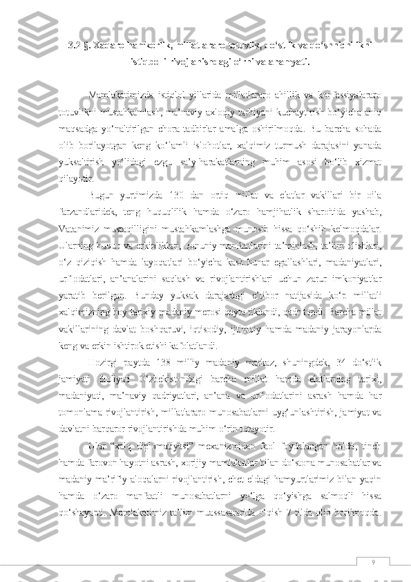 93.2 - §.  Xaqaro hamkorlik, millatlararo totuvlik, do‘stlik va qo‘shnichilikni
istiqbolli rivojlanishdagi o‘rni va ahamyati.
Mamlakatimizda   istiqlol   yillarida   millatlararo   ahillik   va   konfessiyalararo
totuvlikni   mustahkamlash,   ma’naviy-axloqiy   tarbiyani   kuchaytirish   bo‘yicha   aniq
maqsadga   yo‘naltirilgan   chora-tadbirlar   amalga   oshirilmoqda.   Bu   barcha   sohada
olib   borilayotgan   keng   ko‘lamli   islohotlar,   xalqimiz   turmush   darajasini   yanada
yuksaltirish   yo‘lidagi   ezgu   sa’y-harakatlarning   muhim   asosi   bo‘lib   xizmat
qilayotir.
Bugun   yurtimizda   130   dan   ortiq   millat   va   elatlar   vakillari   bir   oila
farzandlaridek,   teng   huquqlilik   hamda   o‘zaro   hamjihatlik   sharoitida   yashab,
Vatanimiz   mustaqilligini   mustahkamlashga   munosib   hissa   qo‘shib   kelmoqdalar.
Ularning huquq va erkinliklari, qonuniy manfaatlarini ta’minlash, ta’lim olishlari,
o‘z   qiziqish   hamda   layoqatlari   bo‘yicha   kasb-hunar   egallashlari,   madaniyatlari,
urf-odatlari,   an’analarini   saqlash   va   rivojlantirishlari   uchun   zarur   imkoniyatlar
yaratib   berilgan.   Bunday   yuksak   darajadagi   e’tibor   natijasida   ko‘p   millatli
xalqimizning boy tarixiy-madaniy merosi qayta tiklandi, qadr topdi. Barcha millat
vakillarining   davlat   boshqaruvi,   iqtisodiy,   ijtimoiy   hamda   madaniy   jarayonlarda
keng va erkin ishtirok etishi kafolatlandi.
Hozirgi   paytda   138   milliy   madaniy   markaz,   shuningdek,   34   do‘stlik
jamiyati   faoliyati   O‘zbekistondagi   barcha   millat   hamda   elatlarning   tarixi,
madaniyati,   ma’naviy   qadriyatlari,   an’ana   va   urf-odatlarini   asrash   hamda   har
tomonlama rivojlantirish, millatlararo munosabatlarni uyg‘unlashtirish, jamiyat va
davlatni barqaror rivojlantirishda muhim o‘rin tutayotir.
Ular   “xalq   diplomatiyasi”   mexanizmidan   faol   foydalangan   holda,   tinch
hamda farovon hayotni asrash, xorijiy mamlakatlar bilan do‘stona munosabatlar va
madaniy-ma’rifiy aloqalarni rivojlantirish, chet  eldagi hamyurtlarimiz bilan yaqin
hamda   o‘zaro   manfaatli   munosabatlarni   yo‘lga   qo‘yishga   salmoqli   hissa
qo‘shayapti.   Mamlakatimiz   ta’lim   muassasalarida   o‘qish   7   tilda   olib   borilmoqda. 