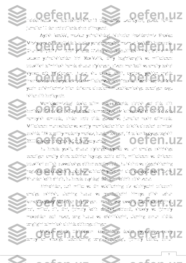 9Teleko‘rsatuv   va   radioeshittirishlar   12   tilda   efirga   uzatilayotir,   gazeta   hamda
jurnallar 10 dan ortiq tillarda chop qilinayapti.
Aytish   kerakki,   mazkur   yo‘nalishdagi   islohotlar   Prezidentimiz   Shavkat
Mirziyoyev rahnamoligida butunlay yangicha ma’no-mazmun kasb etib bormoqda.
Chunonchi,   2017   —   2021   yillarda   O‘zbekiston   Respublikasini   rivojlantirishning
ustuvor   yo‘nalishlaridan   biri   Xavfsizlik,   diniy   bag‘rikenglik   va   millatlararo
totuvlikni  ta’minlash  hamda   chuqur  o‘ylangan,  o‘zaro  manfaatli   va  amaliy  tashqi
siyosat   etib   belgilangan.   Bugun   shu   asosda   aholi,   ayniqsa,   yoshlar   ongida
insonparvarlik qadriyatlarini, turli millatlar vakillari o‘rtasida o‘zaro hamjihatlikni,
yaqin   qo‘shnilarimiz   bilan   do‘stona   aloqalarni   mustahkamlashga   qaratilgan   ezgu
ishlar olib borilayotir.
Mamlakatimizdagi   davlat   ta'lim   muassasalarida   o'qitish   etti   tilda   olib
boriladi.  O'zbekiston  Milliy  teleradiokompaniyasi   o'z  ko'rsatuvlarini  o'n  ikki  tilda
namoyish   etmoqda,   o'ndan   ortiq   tilda   gazeta   va   jurnallar   nashr   etilmoqda.
Millatlararo munosabatlar va xorijiy mamlakatlar bilan do'stlik aloqalari qo'mitasi
qoshida 138 ta milliy madaniy markaz, bundan tashqari, 16 ta konfessiyaga tegishli
2300 ga yaqin diniy tashkilot faoliyat yuritadi.
Bu   borada   yaxlit,   chuqur   o'ylangan   siyosat   va   uni   amalga   oshirishga
qaratilgan   amaliy   chora-tadbirlar   hayotga   tatbiq   etilib,   millatlararo   va   dinlararo
totuvlikni qo'llab-quvvatlashga e'tibor qaratilmoqda. Bu islohot va o'zgarishlarning
negizida   konstitutsion   huquq   va   kafolatlar   yotganini   alohida   qayd   etish   lozim.
Shundan kelib chiqib, bu borada quyidagi dalillarni keltirib o'tish zarur.
Birinchidan,   turli   millat   va   din   vakillarining   o'z   salohiyatini   to'laqonli
amalga   oshirish,   ularning   huquq   va   manfaatlarini   himoya   qilish   uchun
konstitutsiyaviy   kafolatlar   belgilangan.   Bunda,   eng   avvalo,   fuqarolarning   jinsi,
irqi,   millati,   tili,   dini,   ijtimoiy   kelib   chiqishi,   e'tiqodi,   shaxsiy   va   ijtimoiy
mavqeidan   qat'i   nazar,   teng   huquq   va   erkinliklarini,   ularning   qonun   oldida
tengligini ta'minlash alohida e'tiborga olingan.
Mazkur   sohada   O'zbekiston   Respublikasi   davlat   siyosatining   asosiy
tamoyillari   sirasiga   fuqarolarning   teng   huquqliligi,   ijtimoiy   adolat,   qonun 