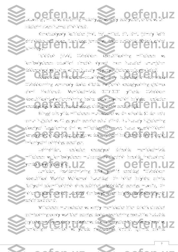 9ustuvorligi,  millat  va  elatlarning  madaniy,  til  va  diniy  qadriyatlari,  an'ana  va  urf-
odatlarini o'zaro hurmat qilish kiradi.
Konstitutsiyaviy   kafolatlar   jinsi,   irqi,   millati,   tili,   dini,   ijtimoiy   kelib
chiqishidan   qat'i   nazar,   fuqarolarga   jamoat   va   davlat   qurilishida   ishtirok   etishni
ta'minlaydi.
Ta'kidlash   joizki,   O'zbekiston   Respublikasining   millatlararo   va
konfessiyalararo   totuvlikni   o'rnatish   siyosati   Inson   huquqlari   umumjahon
deklaratsiyasi va boshqa xalqaro huquqiy-me'yoriy hujjatlarga to'la mos keladi.
Ikkinchidan,   millatlararo   totuvlik   va   diniy   bag'rikenglikni   ta'minlash
O'zbekistonning   zamonaviy   davlat   sifatida   rivojlanish   strategiyasining   ajralmas
qismi   hisoblanadi.   Mamlakatimizda   2017-2021   yillarda   O'zbekiston
Respublikasini   rivojlantirishning   beshta   ustuvor   yo'nalishi   bo'yicha   Harakatlar
strategiyasiga muvofiq, mazkur sohaga alohida e'tibor qaratilmoqda.
So'nggi   to'rt   yilda   millatlararo   munosabatlar   va   din   sohasida   50   dan   ortiq
qonun   hujjatlari   va   40   ga   yaqin   qarorlar   qabul   qilindi.   Bu   huquqiy   hujjatlarning
aksariyati   fuqarolarning   dini   va   millatidan   qat'i   nazar,   huquq   va   erkinliklarini
kengaytirish, shu jumladan, jamiyat va davlat ishlarini boshqarishda ishtirok etish
imkoniyatini oshirishga qaratilgan.
Uchinchidan,   Harakatlar   strategiyasi   doirasida   mamlakatimizda
millatlararo   va   konfessiyalararo   muloqotni   rivojlantirish   borasida   institutsional
yondashuv yo'lga qo'yildi.
Jumladan,   Prezidentimizning   2018   yil   16   apreldagi   “O'zbekiston
Respublikasi   Vazirlar   Mahkamasi   huzuridagi   Din   ishlari   bo'yicha   qo'mita
faoliyatini   takomillashtirish   chora-tadbirlari   to'g'risida”gi   qaroriga   muvofiq,   Din
ishlari bo'yicha qo'mita huzuridagi Konfessiya ishlari bo'yicha kengashning yangi
tarkibi tasdiqlandi.
Millatlararo   munosabatlar   va   xorijiy   mamlakatlar   bilan   do'stlik   aloqalari
qo'mitasining   asosiy   vazifalari   qatoriga   davlat   organlarining   respublika   hududida
joylashgan milliy madaniy markazlar va do'stlik jamiyatlari bilan o'zaro aloqasi va
hamkorligini   ta'minlash   va   yanada   rivojlantirish   kiritildi.   Qo'mita   qoshida 