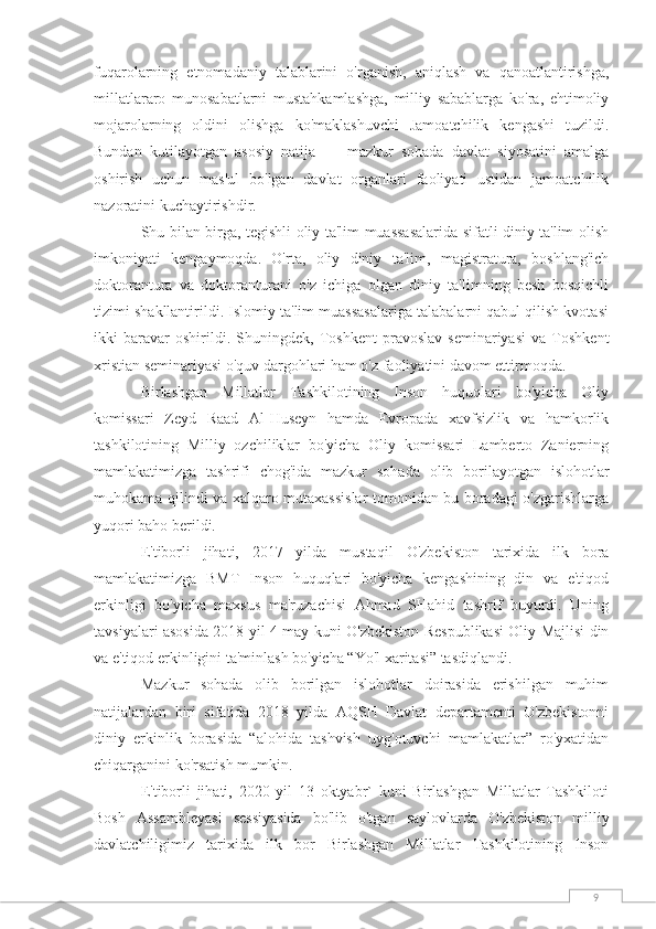 9fuqarolarning   etnomadaniy   talablarini   o'rganish,   aniqlash   va   qanoatlantirishga,
millatlararo   munosabatlarni   mustahkamlashga,   milliy   sabablarga   ko'ra,   ehtimoliy
mojarolarning   oldini   olishga   ko'maklashuvchi   Jamoatchilik   kengashi   tuzildi.
Bundan   kutilayotgan   asosiy   natija   —   mazkur   sohada   davlat   siyosatini   amalga
oshirish   uchun   mas'ul   bo'lgan   davlat   organlari   faoliyati   ustidan   jamoatchilik
nazoratini kuchaytirishdir.
Shu bilan birga, tegishli oliy ta'lim muassasalarida sifatli diniy ta'lim olish
imkoniyati   kengaymoqda.   O'rta,   oliy   diniy   ta'lim,   magistratura,   boshlang'ich
doktorantura   va   doktoranturani   o'z   ichiga   olgan   diniy   ta'limning   besh   bosqichli
tizimi shakllantirildi. Islomiy ta'lim muassasalariga talabalarni qabul qilish kvotasi
ikki   baravar   oshirildi.   Shuningdek,   Toshkent   pravoslav   seminariyasi   va   Toshkent
xristian seminariyasi o'quv dargohlari ham o'z faoliyatini davom ettirmoqda.
Birlashgan   Millatlar   Tashkilotining   Inson   huquqlari   bo'yicha   Oliy
komissari   Zeyd   Raad   Al-Huseyn   hamda   Evropada   xavfsizlik   va   hamkorlik
tashkilotining   Milliy   ozchiliklar   bo'yicha   Oliy   komissari   Lamberto   Zanierning
mamlakatimizga   tashrifi   chog'ida   mazkur   sohada   olib   borilayotgan   islohotlar
muhokama qilindi va xalqaro mutaxassislar tomonidan bu boradagi o'zgarishlarga
yuqori baho berildi.
E'tiborli   jihati,   2017   yilda   mustaqil   O'zbekiston   tarixida   ilk   bora
mamlakatimizga   BMT   Inson   huquqlari   bo'yicha   kengashining   din   va   e'tiqod
erkinligi   bo'yicha   maxsus   ma'ruzachisi   Ahmad   SHahid   tashrif   buyurdi.   Uning
tavsiyalari asosida 2018 yil 4 may kuni   O'zbekiston Respublikasi Oliy Majlisi din
va e'tiqod erkinligini ta'minlash bo'yicha “Yo'l xaritasi” tasdiqlandi.
Mazkur   sohada   olib   borilgan   islohotlar   doirasida   erishilgan   muhim
natijalardan   biri   sifatida   2018   yilda   AQSH   Davlat   departamenti   O'zbekistonni
diniy   erkinlik   borasida   “alohida   tashvish   uyg'otuvchi   mamlakatlar”   ro'yxatidan
chiqarganini ko'rsatish mumkin.
E'tiborli   jihati,   2020   yil   13   oktyabr`   kuni   Birlashgan   Millatlar   Tashkiloti
Bosh   Assambleyasi   sessiyasida   bo'lib   o'tgan   saylovlarda   O'zbekiston   milliy
davlatchiligimiz   tarixida   ilk   bor   Birlashgan   Millatlar   Tashkilotining   Inson 