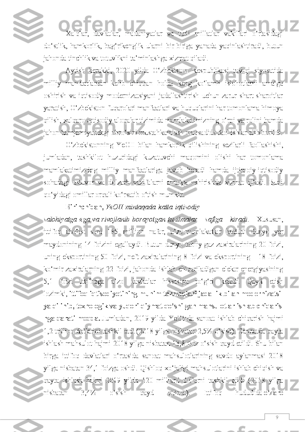 9Xalqlar,   davlatlar,   madaniyatlar   va   turli   millatlar   vakillari   o‘rtasidagi
do‘stlik,   hamkorlik,   bag‘rikenglik   ularni   bir-biriga   yanada   yaqinlashtiradi,   butun
jahonda tinchlik va totuvlikni ta’minlashga xizmat qiladi.
Aytish   kerakki,   2020   yilda   O‘zbekiston   Respublikasi   tashqi   siyosatida
milliy   manfaatlardan   kelib   chiqqan   holda   keng   ko‘lamli   islohotlarni   amalga
oshirish   va   iqtisodiy   modernizatsiyani   jadallashtirish   uchun   zarur   shart-sharoitlar
yaratish, O‘zbekiston fuqarolari manfaatlari va huquqlarini har tomonlama himoya
qilish, xalqaro iqtisodiy aloqalar tizimida mamlakatimizning o‘rni va rolini hamda
jahon hamjamiyatidagi obro‘sini mustahkamlash maqsadida faol ishlar olib borildi.
O‘zbekistonning   YeOII   bilan   hamkorlik   qilishining   sezilarli   faollashishi,
jumladan,   tashkilot   huzuridagi   kuzatuvchi   maqomini   olishi   har   tomonlama
mamlakatimizning   milliy   manfaatlariga   javob   beradi   hamda   ijtimoiy-iqtisodiy
sohadagi   ustuvor   va   dolzarb   vazifalarni   amalga   oshirishda   xizmat   qiladi.   Buni
qo‘yidagi omillar orqali ko‘rsatib o‘tish mumkin.
Birinchidan,   YeOII   mintaqada   katta   iqtisodiy
salohiyatga   ega   va   rivojlanib   borayotgan   tuzilmalar   safiga   kiradi .   Xususan,
ittifoq   aholisi   soni   185   million   nafar,   a’zo-mamlakatlar   hududi   dunyo   yer
maydonining 14 foizini egallaydi. Butun dunyo tabiiy gaz zaxiralarining 20 foizi,
uning eksportining 50 foizi, neft zaxiralarining 8 foizi  va eksportining – 18 foizi,
ko‘mir   zaxiralarning  22   foizi,   jahonda   ishlab   chiqariladigan   elektr   energiyasining
5,1   foizi   Ittifoqga   a’zo   davlatlar   hissasiga   to‘g‘ri   keladi.   Qayd   etish
lozimki,   ittifoq   iqtisodiyotining   muhim   tarmoqlari   jadallik   bilan   modernizatsi
ya   qilinib,   texnologik   va   yuqori   qiymat   qo‘shilgan   mahsulotlar   ishlab   chiqaris
hga   qaratilmoqda.   Jumladan,   2019   yilda   YeOIIda   sanoat   ishlab   chiqarish   hajmi
1,2 trillion dollarini tashkil etdi (2018 yilga nisbatan 2,5% o‘sish). Canoatda qayta
ishlash mahsulot hajmi 2018 yilga nisbatan 13,8 foiz o‘sish qayd etildi. Shu bilan
birga   ittifoq   davlatlari   o‘rtasida   sanoat   mahsulotlarining   savdo   aylanmasi   2018
yilga nisbatan 34,1 foizga oshdi. Qishloq xo‘jaligi mahsulotlarini ishlab chiqish va
qayta   ishlash   hajmi   2019   yilda   120   milliard   dollarni   tashkil   qildi   (2018   yilga
nisbatan   3,4%   o‘sish   qayd   qilindi).   Ittifoq   hududida   o‘zaro 