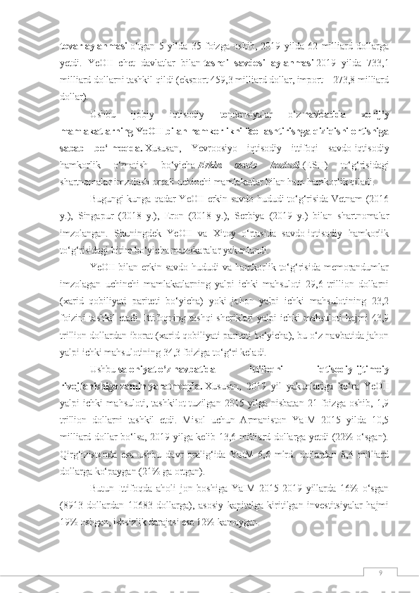 9tovar   aylanmasi   o‘tgan   5   yilda   35   foizga   oshib,   2019   yilda   62   milliard   dollarga
yetdi.   YeOII   chet   davlatlar   bilan   tashqi   savdosi   aylanmasi   2019   yilda   733,1
milliard dollarni tashkil qildi (eksport 459,3 milliard dollar, import – 273,8 milliard
dollar).
Ushbu   ijobiy   iqtisodiy   tendensiyalar   o‘z   navbatida   xorijiy
mamlakatlarning YeOII bilan hamkorlikni faollashtirishga qiziqishi ortishiga
sabab   bo‘lmoqda.   Xususan,   Yevroosiyo   iqtisodiy   ittifoqi   savdo-iqtisodiy
hamkorlik   o‘rnatish   bo‘yicha   Erkin   savdo   hududi   (ESH)   to‘g‘risidagi
shartnomalar imzolash orqali uchinchi mamlakatlar bilan ham hamkorlik qiladi.
Bugungi kunga qadar YeOII erkin savdo hududi to‘g‘risida Vetnam (2016
y.),   Singapur   (2018   y.),   Eron   (2018   y.),   Serbiya   (2019   y.)   bilan   shartnomalar
imzolangan.   Shuningdek   YeOII   va   Xitoy   o‘rtasida   savdo-iqtisodiy   hamkorlik
to‘g‘risidagi bitim bo‘yicha muzokaralar yakunlandi.
YeOII  bilan erkin savdo  hududi  va hamkorlik to‘g‘risida memorandumlar
imzolagan   uchinchi   mamlakatlarning   yalpi   ichki   mahsuloti   29,6   trillion   dollarni
(xarid   qobiliyati   pariteti   bo‘yicha)   yoki   jahon   yalpi   ichki   mahsulotining   23,2
foizini  tashkil  etadi. Ittifoqning tashqi  sheriklari  yalpi  ichki  mahsuloti  hajmi  43,9
trillion dollardan iborat (xarid qobiliyati pariteti bo‘yicha), bu o‘z navbatida jahon
yalpi ichki mahsulotining 34,3 foiziga to‘g‘ri keladi.
Ushbu   salohiyat   o‘z   navbatida   ittifoqni   iqtisodiy-ijtimoiy
rivojlanishiga   zamin   yaratmoqda.   Xususan,   2019   yil   yakunlariga   ko‘ra   YeOII
yalpi   ichki   mahsuloti,   tashkilot   tuzilgan   2015   yilga   nisbatan   21   foizga   oshib,   1,9
trillion   dollarni   tashkil   etdi.   Misol   uchun   Armaniston   YaIM   2015   yilda   10,5
milliard dollar bo‘lsa, 2019 yilga kelib 13,6 milliard dollarga yetdi (22% o‘sgan).
Qirg‘izistonda   esa   ushbu   davr   oralig‘ida   YaIM   6,6   mlrd.   dollardan   8,4   milliard
dollarga ko‘paygan (21% ga ortgan).
Butun   Ittifoqda   aholi   jon   boshiga   YaIM   2015-2019   yillarda   16%   o‘sgan
(8913   dollardan   10683   dollarga),   asosiy   kapitalga   kiritilgan   investitsiyalar   hajmi
19% oshgan, ishsizlik darajasi esa 12% kamaygan. 