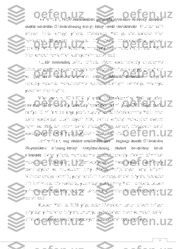 9Ikkinchidan,   YeOII mamlakatlari geografik joylashuvi va tarixiy aloqalar
nuqtai-nazardan   O‘zbekistonning asosiy, tabiiy savdo sheriklaridir.   Shundan kelib
chiqqan   holda   so‘nggi   yillarda   O‘zbekiston   YeOIIga   a’zo-davlatlar   bilan
hamkorlikni   kengaytirib   bormoqda.   O‘z   o‘rnida   O‘zbekistonning   tanlagan
iqtisodiy rivojlanish yo‘li xalqaro va mintaqaviy birlashmalar, shu jumladan YeOII
bilan samarali hamkorlikni kuchaytirishni taqozo etadi.
Bu,   bir   tomondan,   ushbu   Ittifoqda   o‘zaro   savdo-iqtisodiy   aloqalarimiz
tobora kengayib borayotgan strategik hamkorlarimiz bo‘lgan Rossiya, Qozog‘iston
va   Qirg‘iziston   davlatlarining   a’zo   ekanligi,   ikkinchi   tomondan   –   kengroq
iqtisodiy   makonda   mahsulotlarimiz   raqobatbardoshligini   oshirishga   imkoniyat
yaratilishi bilan bog‘liq.
Misol   uchun,   2017-2019   yillarda   O‘zbekistonning   YeOIIga   a’zo-
davlatlar   bilan   umumiy   tovar   ayirboshlash   hajmi   yiliga   26   foizga   oshib,
qariyb 10  milliard dollarga  yetdi.   Bugungi   kunda O‘zbekistonning  YeOII  bilan
tashqi   savdosidagi   ulushi   deyarli   30%,   qishloq   xo‘jaligi   mahsulotlari   eksporti
hajmi   esa   75%   dan   ortiqni   tashkil   qiladi.   Bundan   tashqari,   O‘zbekiston   tashqi
savdo yuklarining 80% YeOII davlatlari hududi orqali o‘tadi.
Uchinchidan ,   eng   muhim   omillardan   biri   –   bugungi   kunda   O‘zbekiston
Respublikasi   o‘zining   tarixiy   rivojlanishining   muhim   bosqichini   bosib
o‘tmoqda.   Oxirgi   yillarda   mamlakatimiz   barqaror   iqtisodiy   o‘sishini   ta’minlash
maqsadida   iqtisodiyotni   modernizatsiyalash,   investitsiyalar,   zamonaviy
texnologiyalar   va   nou-xaularni   joriy   qilishga   mo‘ljallangan   keng   ko‘lamli
islohotlar amalga oshirilib, yangi istiqbolli bozorlarga chiqish bo‘yicha harakatlar
olib borilmoqda. O‘z navbatida, yuqoridagi vazifalarning YeOII doirasida ustuvor
yo‘nalishlar   sifatida   belgilanganligi   ushbu   tashkilot   bilan   faol   hamkorlik   qilishni
taqozo etadi.
Xususan   YeOIIda   2025   yilga   qadar   O‘zbekiston   uchun   dolzarb   bo‘lgan
qo‘yidagi   yo‘nalishlar   bo‘yicha   umumiy,   uyg‘unlashgan   bozor   va   makon   tashkil
qilish, shuningdek, iqtisodiy integratsiyani jadallashtirish rejalashtirilgan. 