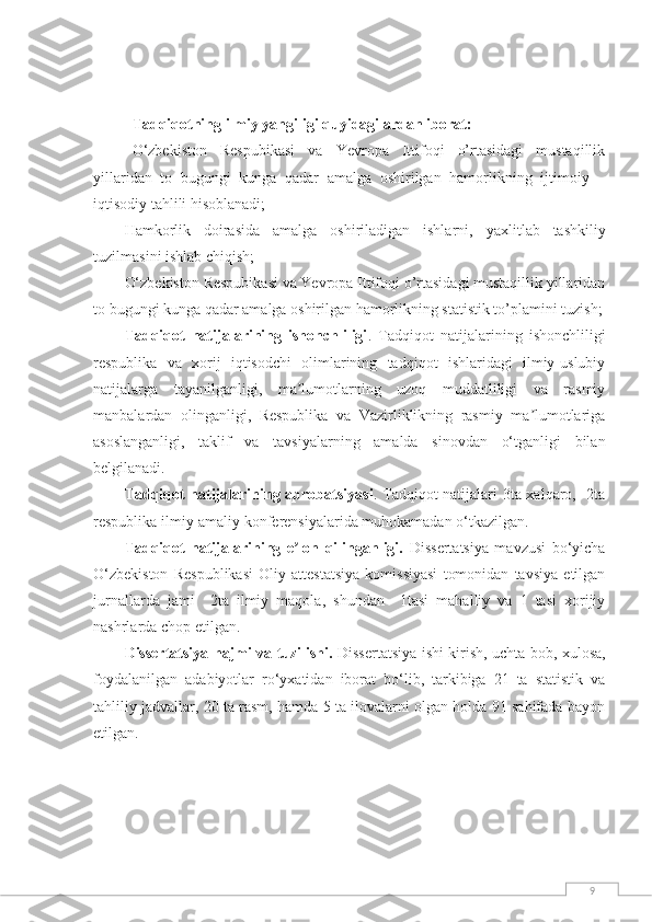 9   Tadqiqotning ilmiy yangiligi quyidagilardan iborat:
O‘zbekiston   Respubikasi   va   Yevropa   Ittifoqi   o’rtasidagi   mustaqillik
yillaridan   to   bugungi   kunga   qadar   amalga   оshirilgan   hamorlikning   ijtimoiy   –
iqtisodiy tahlili hisоblanadi;
Hamkorlik   doirasida   amalga   oshiriladigan   ishlarni,   yaxlitlab   tashkiliy
tuzilmasi ni  ishlab chiqi sh ;
O‘zbekiston Respubikasi va Yevropa Ittifoqi o’rtasidagi mustaqillik yillaridan
to bugungi kunga qadar amalga оshirilgan hamorlikning statistik to’plamini tuzish;
Tadqiqot   natijalarining   ishonchliligi .   Tadqiqot   natijalarining   ishonchliligi
respublika   va   xorij   iqtisodchi   olimlarining   tadqiqot   ishlaridagi   ilmiy-uslubiy
natijalarga   tayanilganligi,   ma lumotlarning   uzoq   muddatliligi   va   rasmiyʼ
manbalardan   olinganligi,   Respublika   va   Vazirliklikning   rasmiy   ma lumotlariga	
ʼ
asoslanganligi,   taklif   va   tavsiyalarning   amalda   sinovdan   o‘tganligi   bilan
belgilanadi.
Tadqiqot natijalarining aprobatsiyasi . Tadqiqot natijalari 3ta xalqaro,   2ta
respublika ilmiy-amaliy konferensiyalarida muhokamadan o‘tkazilgan. 
Tadqiqot   natijalarining   e lon   qilinganligi.	
ʼ   Dissertatsiya   mavzusi   bo‘yicha
O‘zbekiston   Respublikasi   Oliy   attestatsiya   komissiyasi   tomonidan   tavsiya   etilgan
jurnallarda   jami     2ta   ilmiy   maqola,   shundan     1tasi   mahalliy   va   1   tasi   xorijiy
nashrlarda chop etilgan. 
Dissertatsiya hajmi va tuzilishi.   Dissertatsiya ishi kirish, uchta bob, xulosa,
foydalanilgan   adabiyotlar   ro‘yxatidan   iborat   bo‘lib,   tarkibiga   21   ta   statistik   va
tahliliy jadvallar, 20 ta rasm, hamda 5 ta ilovalarni olgan holda 91 sahifada bayon
etilgan. 