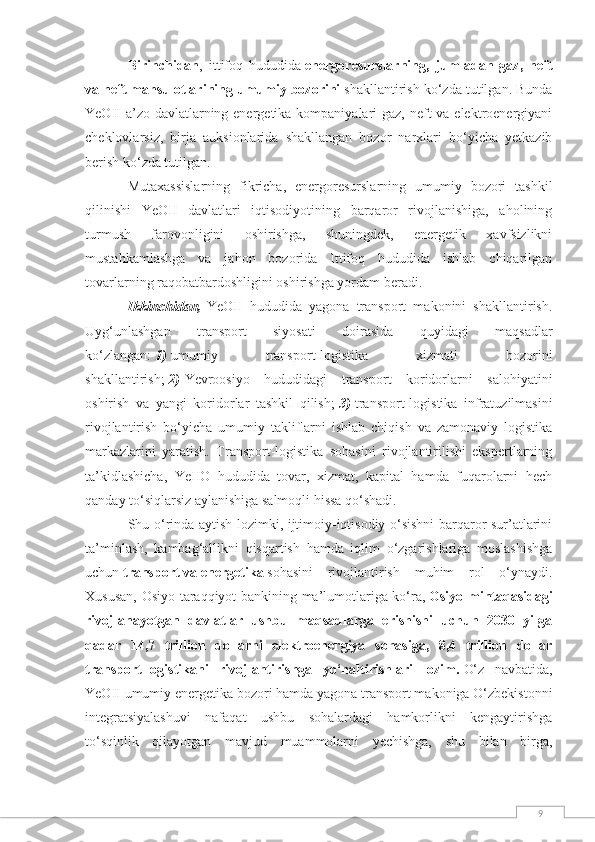 9Birinchidan ,   ittifoq   hududida   energoresurslarning,   jumladan   gaz,   neft
va neft mahsulotlarining umumiy bozorini   shakllantirish ko‘zda tutilgan. Bunda
YeOII  a’zo davlatlarning energetika kompaniyalari gaz, neft va elektroenergiyani
cheklovlarsiz,   birja   auksionlarida   shakllangan   bozor   narxlari   bo‘yicha   yetkazib
berish ko‘zda tutilgan.
Mutaxassislarning   fikricha,   energoresurslarning   umumiy   bozori   tashkil
qilinishi   YeOII   davlatlari   iqtisodiyotining   barqaror   rivojlanishiga,   aholining
turmush   farovonligini   oshirishga,   shuningdek,   energetik   xavfsizlikni
mustahkamlashga   va   jahon   bozorida   Ittifoq   hududida   ishlab   chiqarilgan
tovarlarning raqobatbardoshligini oshirishga yordam beradi.
Ikkinchidan,   YeOII   hududida   yagona   transport   makonini   shakllantirish.
Uyg‘unlashgan   transport   siyosati   doirasida   quyidagi   maqsadlar
ko‘zlangan:   1)   umumiy   transport-logistika   xizmati   bozorini
shakllantirish;   2)   Yevroosiyo   hududidagi   transport   koridorlarni   salohiyatini
oshirish   va   yangi   koridorlar   tashkil   qilish;   3)   transport-logistika   infratuzilmasini
rivojlantirish   bo‘yicha   umumiy   takliflarni   ishlab   chiqish   va   zamonaviy   logistika
markazlarini   yaratish.   Transport-logistika   sohasini   rivojlantirilishi   ekspertlarning
ta’kidlashicha,   YeIIO   hududida   tovar,   xizmat,   kapital   hamda   fuqarolarni   hech
qanday to‘siqlarsiz aylanishiga salmoqli hissa qo‘shadi.
Shu o‘rinda aytish lozimki, ijtimoiy-iqtisodiy o‘sishni barqaror sur’atlarini
ta’minlash,   kambag‘allikni   qisqartish   hamda   iqlim   o‘zgarishlariga   moslashishga
uchun   transport   va   energetika   sohasini   rivojlantirish   muhim   rol   o‘ynaydi.
Xususan, Osiyo taraqqiyot bankining ma’lumotlariga ko‘ra,   Osiyo mintaqasidagi
rivojlanayotgan   davlatlar   ushbu   maqsadlarga   erishishi   uchun   2030   yilga
qadar   14,7   trillion   dollarni   elektroenergiya   sohasiga,   8,4   trillion   dollar
transport-logistikani   rivojlantirishga   yo‘naltirishlari   lozim.   O‘z   navbatida,
YeOII umumiy energetika bozori hamda yagona transport makoniga O‘zbekistonni
integratsiyalashuvi   nafaqat   ushbu   sohalardagi   hamkorlikni   kengaytirishga
to‘sqinlik   qilayotgan   mavjud   muammolarni   yechishga,   shu   bilan   birga, 