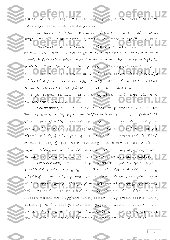 9energoresurslardan   keng   foydalanish   imkoniyatini,   hamda   investitsiyalar   va
texnologiyalarni jalb qilishga imkon yaratadi.
Jumladan,   O‘zbekistonning   barqaror   iqtisodiy   rivojlanishini   ta’minlashda
yangi   transport   marshrutlarini   yaratish   va   transport-logistika   sohasini
modernizatsiyalash orqali mahsulotlarni yirik tashqi bozorlarga olib chiqish muhim
ahamiyat   kasb   etadi.   O‘zbekiston   geografik   nuqtai   nazardan   dengiz   portlardan
uzoqda   joylashganligi   sababli   mahsulotlarni   eksport   qilishda   transport-logistika
xarajatlari  10-15 foizni  tashkil  qiladi, yuk tashuvchilarning yo‘ldagi 40 foiz vaqti
esa   bojxonadagi   to‘siqlarda   ketadi.   Hisob-kitoblarga   ko‘ra,   Yevrosiyo
mintaqasida   yuklar   tranzitida   uyg‘unlashgan   tariflarni   qo‘llash   natijasida
ishlab   chiqaruvchilar   va   yetkazib   beruvchilarni   xarajatlari   221   million
dollarga qisqaradi, va bu, o‘z navbatida, eksport va import mahsulot tannarxi
kamayishiga olib keladi.
Uchinchidan,   ittifoq   hududida   umumiy   moliya   bozorini   tashkil   qilish.
YeOIIda   samarali moliyaviy bozorni shakllantirish maqsadida a’zo davlatlar 2025
yilga   kelib:   a)   milliy   qonunchilikni   va   uni   qo‘llash   amaliyotini
uyg‘unlashtirish;   b)   qimmatli   qog‘ozlar   bozorini   tartibga   solishni
takomillashtirish;   v)   iqtisodiyotning   real   sektoridagi   korxonalarni   kreditlash
hajmini   oshirish;   g)   iqtisodiyotda   davlatning   rolini   kamaytirish   kabi   vazifalarni
bajarish   ko‘zda   tutilgan.   Bu,   o‘z   navbatida,   iqtisodiy   integratsiya   jarayonlarini
yanada chuqurlashtirib, barqaror rivojlanish uchun qulay shart-sharoit yaratadi.
To‘rtinchidan ,   qishloq   xo‘jaligi   sohasida   uyg‘unlashgan   siyosat
yuritilishini   ta’minlash.   Bugungi   kunda   YeOII   a’zo   davlatlari   qishloq   xo‘jaligi
sohasidagi   turlicha   iqtisodiy   mexanizmlarni   (kreditlash   va   subsidiyalar   taqdim
qilish,   narxlarni   tartibga   solish,   sug‘urta,   soliqqa   tortish)   amalga   oshirmoqda.
YeOII   makonida   agrar   sohasidagi   ma’muriy   to‘siqlarni   olib   tashlash,   mavjud
iqtisodiy mexanizmlarni uyg‘unlashtirish, bojxona regulyasiyasini soddalashtirish,
veterinariya   va   fitosanitariya   nazoratining   yagona   qoidalariga   amal   qilish   orqali
qishloq   xo‘jaligi   mahsulotlari   bilan   o‘zaro   savdo   hajmini   oshirish   hamda   boshqa
davlatlarga qishloq xo‘jaligi mahsulotini eksportini oshirish maqsad qilingan. 