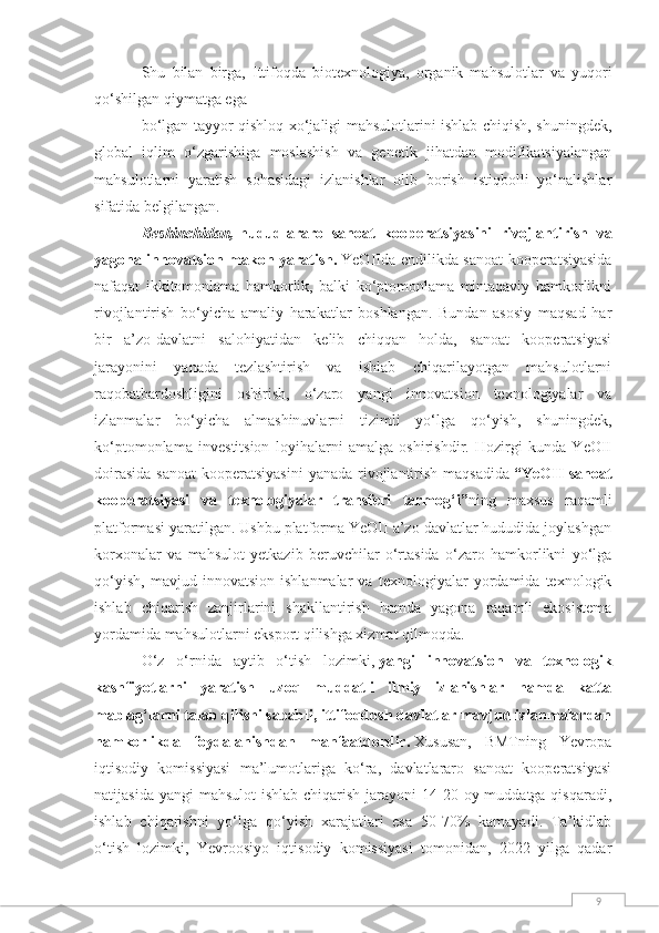 9Shu   bilan   birga,   Ittifoqda   biotexnologiya,   organik   mahsulotlar   va   yuqori
qo‘shilgan qiymatga ega
bo‘lgan tayyor qishloq xo‘jaligi mahsulotlarini ishlab chiqish, shuningdek,
global   iqlim   o‘zgarishiga   moslashish   va   genetik   jihatdan   modifikatsiyalangan
mahsulotlarni   yaratish   sohasidagi   izlanishlar   olib   borish   istiqbolli   yo‘nalishlar
sifatida belgilangan.
Beshinchidan,   hududlararo   sanoat   kooperatsiyasini   rivojlantirish   va
yagona innovatsion makon yaratish.   YeOIIda endilikda sanoat kooperatsiyasida
nafaqat   ikkitomonlama   hamkorlik,   balki   ko‘ptomonlama   mintaqaviy   hamkorlikni
rivojlantirish   bo‘yicha   amaliy   harakatlar   boshlangan.   Bundan   asosiy   maqsad   har
bir   a’zo-davlatni   salohiyatidan   kelib   chiqqan   holda,   sanoat   kooperatsiyasi
jarayonini   yanada   tezlashtirish   va   ishlab   chiqarilayotgan   mahsulotlarni
raqobatbardoshligini   oshirish,   o‘zaro   yangi   innovatsion   texnologiyalar   va
izlanmalar   bo‘yicha   almashinuvlarni   tizimli   yo‘lga   qo‘yish,   shuningdek,
ko‘ptomonlama   investitsion   loyihalarni   amalga   oshirishdir.   Hozirgi   kunda   YeOII
doirasida  sanoat  kooperatsiyasini  yanada rivojlantirish maqsadida   “YeOII  sanoat
kooperatsiyasi   va   texnologiyalar   transferi   tarmog‘i” ning   maxsus   raqamli
platformasi yaratilgan. Ushbu platforma YeOII a’zo davlatlar hududida joylashgan
korxonalar   va   mahsulot   yetkazib   beruvchilar   o‘rtasida   o‘zaro   hamkorlikni   yo‘lga
qo‘yish,   mavjud   innovatsion   ishlanmalar   va   texnologiyalar   yordamida   texnologik
ishlab   chiqarish   zanjirlarini   shakllantirish   hamda   yagona   raqamli   ekosistema
yordamida mahsulotlarni eksport qilishga xizmat qilmoqda.
O‘z   o‘rnida   aytib   o‘tish   lozimki,   yangi   innovatsion   va   texnologik
kashfiyotlarni   yaratish   uzoq   muddatli   ilmiy   izlanishlar   hamda   katta
mablag‘larni talab qilishi sababli, ittifoqdosh davlatlar mavjud izlanmalardan
hamkorlikda   foydalanishdan   manfaatdordir.   Xususan,   BMTning   Yevropa
iqtisodiy   komissiyasi   ma’lumotlariga   ko‘ra,   davlatlararo   sanoat   kooperatsiyasi
natijasida yangi  mahsulot  ishlab chiqarish  jarayoni  14-20 oy muddatga qisqaradi,
ishlab   chiqarishni   yo‘lga   qo‘yish   xarajatlari   esa   50-70%   kamayadi.   Ta’kidlab
o‘tish   lozimki,   Yevroosiyo   iqtisodiy   komissiyasi   tomonidan,   2022   yilga   qadar 