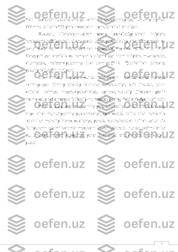 9YeOII davlatlari hududida amalga oshirilishi  rejalashtirilayotgan umumiy qiymati
777 mlrd. dollarlik 622 yirik investitsion loyihalar ishlab chiqilgan.
Xususan,   O‘zbekiston   Jahon   savdo   tashkilotiga   kirishi   bo‘yicha
harakatlarni jadallashtirdi, o‘zaro savdo uchun yanada qulay sharoitlar yaratish va
tashqi   savdo   rejimini   maqbullashtirish   maqsadida   Yevropa   Ittifoqi   bilan   bilan
Kengaytirilgan   sheriklik   va   hamkorlik   to‘g‘risidagi   bitim   bo‘yicha   muzokaralar,
shuningdek,   Preferensiyalarining   bosh   tizimiga   (“PBT+”)   qo‘shilishi   doirasida
yakuniy ishlar olib borilyapti.
O‘z   o‘rnida,   bugungi   kunda   O‘zbekiston   Respublikasida   amalga
oshirilayotgan   ijtimoiy-iqtisodiy   islohotlar   samaradorligi,   ko‘p   jihatdan,   jahon
xo‘jaligi   tizimiga   integratsiyalashishga,   ayniqsa,   hududiy   jihatdan   yaqin
mamlakatlar bilan savdo-iqtisodiy munosabatlarning rivojlanishiga   bog‘liqdir.
YeOIIda kuzatuvchi maqomining yana bir afzalligi unda ittifoq talablariga
rioya   qilish   majburiyatining   yuklanmasligi,   ayni   vaqtda   Ittifoq   bilan   hamkorlik
istiqbollari   mahalliy   biznes   vakillariga   yanada   raqobatbardosh   bo‘lish   uchun   o‘z
faoliyatlarini takomillashtirish masalasini  dolzarblashtiradi. Bundan iste’molchilar
va,   umuman,   modernizatsiyaning   yangi   bosqichiga   chiqishi   orqali   iqtisodiyot
yutadi. 