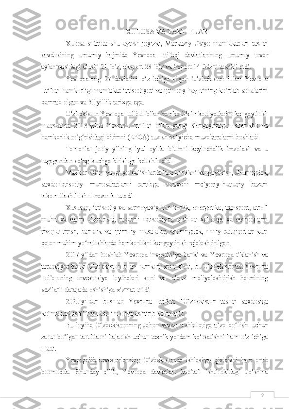 9XULOSA VA TAKLIFLAR
Xulosa   sifatida   shu   aytish   joyizki,   Markaziy   Osiyo   mamlakatlari   tashqi
savdosining   umumiy   hajmida   Yevropa   Ittifoqi   davlatlarining   umumiy   tovar
aylanmasidagi ulushi 21 foiz, eksport 28 foiz va import 14 foizni tashkil etdi.
Yevropaning   27   davlatini   o‘z   ichiga   olgan   O‘zbekiston   bilan   Yevropa
Ittifoqi hamkorligi mamlakat iqtisodiyoti va ijtimoiy hayotining ko‘plab sohalarini
qamrab olgan va 30 yillik tarixga ega.  
O‘zbekiston Yevropa Ittifoqi bilan hamkorlik imkoniyatlarini kengaytirish
maqsadida   2018-yilda   Yevropa   Ittifoqi   bilan   yangi   Kengaytirilgan   sheriklik   va
hamkorlik to‘g‘risidagi bitimni (EPCA) tuzish bo‘yicha muzokaralarni boshladi.  
Tomonlar   joriy   yilning   iyul   oyida   bitimni   keyinchalik   imzolash   va   u
tugagandan so‘ng kuchga kirishiga kelishib oldi.    
Mazkur Bitim yangi yo‘nalishlarda hamkorlikni kengaytirish, shuningdek,
savdo-iqtisodiy   munosabatlarni   tartibga   soluvchi   me’yoriy-huquqiy   bazani
takomillashtirishni nazarda tutadi.  
Xususan, iqtisodiy va sarmoyaviy hamkorlik, energetika, transport, atrof-
muhit   va   iqlim   o‘zgarishi,   raqamli   iqtisodiyot,   qishloq   xo‘jaligi   va   qishloqlarni
rivojlantirish,   bandlik   va   ijtimoiy   masalalar,   shuningdek,   ilmiy   tadqiqotlar   kabi
qator muhim yo‘nalishlarda hamkorlikni kengaytirish rejalashtirilgan.
2017-yildan   boshlab   Yevropa   investitsiya   banki   va   Yevropa   tiklanish   va
taraqqiyot banki O‘zbekiston bilan hamkorlikni tikladi, bu O‘zbekistonda Yevropa
Ittifoqining   investitsiya   loyihalari   soni   va   ularni   moliyalashtirish   hajmining
sezilarli darajada oshishiga xizmat qildi.
2020-yildan   boshlab   Yevropa   Ittifoqi   “O‘zbekiston   tashqi   savdosiga
ko‘maklashish” loyihasini moliyalashtirib kelmoqda.  
Bu   loyiha   O‘zbekistonning   Jahon   savdo   tashkilotiga   a’zo   bo‘lishi   uchun
zarur bo‘lgan tartiblarni bajarish uchun texnik yordam ko‘rsatishni ham o‘z ichiga
oladi.
Yevropalik   investorlarning   O‘zbekistonda   ishlashga   qiziqishi   ham   ortib
bormoqda.   Shunday   qilib,   Yevropa   davlatlari   kapitali   ishtirokidagi   qo‘shma 