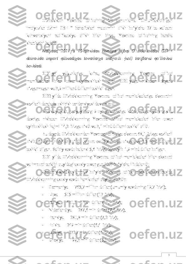 9O‘zbekiston   Yevropa   Ittifoqining   bir   tomonlama   “Umumlashtirilgan
imtiyozlar   tizimi   GSP+”   benefitsiari   maqomini   olish   bo‘yicha   27   ta   xalqaro
konventsiyani   ratifikatsiya   qilish   bilan   birga,   Yevropa   Ittifoqining   barcha
shartlarini bajardi.  
Natijada,   2021-yil   10-apreldan   Yevropa   Ittfoqi   O‘zbekistondan   GSP+
doirasida   import   qilinadigan   tovarlarga   imtiyozli   (nol)   tariflarni   qo‘llashni
boshladi.
2021-yil   yakunlariga   ko‘ra,   O‘zbekistonning   Yevropa   Ittifoqi
mamlakatlari   bilan   tovar   ayirboshlash   hajmi   2020-yilga   nisbatan   deyarli
o‘zgarmagan va 3,9 milliard dollarni tashkil etgan.  
2022-yilda   O‘zbekistonning   Yevropa   Ittifoqi   mamlakatlariga   eksportini
sezilarli darajada oshirish tendensiyasi davom etdi.  
Shunday   qilib,   joriy   yilning   9   oyi   yakunlariga   ko‘ra,   o‘tgan   yilning   shu
davriga   nisbatan   O‘zbekistonning   Yevropa   Ittifoqi   mamlakatlari   bilan   tovar
ayirboshlash hajmi 14,2 foizga o‘sdi va 3,1 mlrd dollarni tashkil qildi.  
Bu davrda O‘zbekistondan Yevropa Ittifoqiga eksport 68,1 foizga sezilarli
o‘sib,   619,9   mln   dollar   bo‘ldi.   Import   esa   5,8   foizga   o‘sgan   va   2,5   mlrd   dollarni
tashkil qilgan. Salbiy savdo balansi 5,6 foizga kamayib 1,9 mlrd dollar bo‘lgan.
2021-yilda  O‘zbekistonning   Yevropa   Ittifoqi  mamlakatlari  bilan  eksporti
va importi tarkibi quyidagi asosiy tovar guruhlari bo‘yicha ifodalandi:
Umumiy savdo aylanmasi bo‘yicha Yevropa Ittifoqi mamlakatlari orasida
O‘zbekistonning asosiy savdo hamkorlari quyidagilardir:  
 Germaniya — 765,7 million dollar (umumiy savdoning 19,7 foizi);  
 Litva — 505 million dollar (13 foiz);  
 Italiya — 430,3 million dollar (11,1 foiz);  
 Niderlandiya — 287,6 mln dollar (7,4 foiz);  
 Fransiya — 280,8 mln dollar (7,2 foiz);  
 Polsha — 249 mln dollar (6,4 foiz);  
 Latviya — 232,7 mln dollar (6 foiz);  
 Chexiya — 199,3 mln dollar (5,1 foiz);   