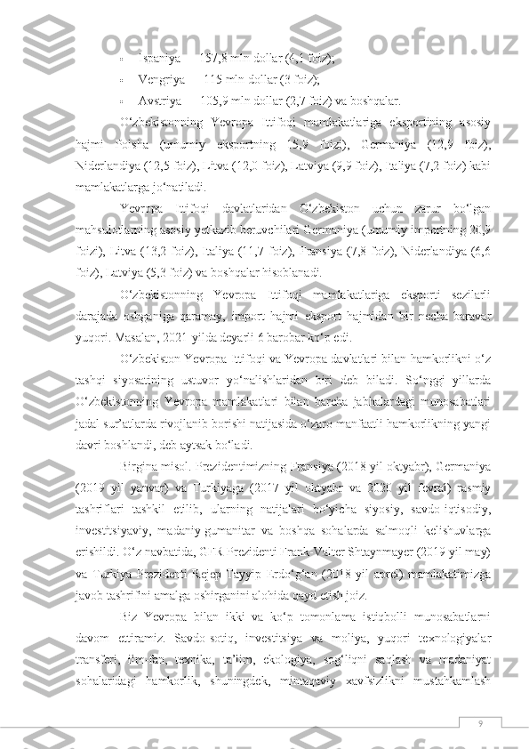 9 Ispaniya — 157,8 mln dollar (4,1 foiz);  
 Vengriya — 115 mln dollar (3 foiz);  
 Avstriya — 105,9 mln dollar (2,7 foiz) va boshqalar.
O‘zbekistonning   Yevropa   Ittifoqi   mamlakatlariga   eksportining   asosiy
hajmi   Polsha   (umumiy   eksportning   15,9   foizi),   Germaniya   (12,9   foiz),
Niderlandiya (12,5 foiz), Litva (12,0 foiz), Latviya (9,9 foiz), Italiya (7,2 foiz) kabi
mamlakatlarga jo‘natiladi.  
Yevropa   Ittifoqi   davlatlaridan   O‘zbekiston   uchun   zarur   bo‘lgan
mahsulotlarning asosiy yetkazib beruvchilari Germaniya (umumiy importning 20,9
foizi), Litva (13,2  foiz), Italiya (11,7  foiz), Fransiya  (7,8 foiz),  Niderlandiya  (6,6
foiz), Latviya (5,3 foiz) va boshqalar hisoblanadi.  
O‘zbekistonning   Yevropa   Ittifoqi   mamlakatlariga   eksporti   sezilarli
darajada   oshganiga   qaramay,   import   hajmi   eksport   hajmidan   bir   necha   baravar
yuqori. Masalan, 2021-yilda deyarli 6 barobar ko‘p edi.  
O‘zbekiston Yevropa Ittifoqi va Yevropa davlatlari bilan hamkorlikni o‘z
tashqi   siyosatining   ustuvor   yo‘nalishlaridan   biri   deb   biladi.   So‘nggi   yillarda
O‘zbekistonning   Yevropa   mamlakatlari   bilan   barcha   jabhalardagi   munosabatlari
jadal sur’atlarda rivojlanib borishi natijasida o‘zaro manfaatli hamkorlikning yangi
davri boshlandi, deb aytsak bo‘ladi.
Birgina misol. Prezidentimizning Fransiya (2018 yil oktyabr), Germaniya
(2019   yil   yanvar)   va   Turkiyaga   (2017   yil   oktyabr   va   2020   yil   fevral)   rasmiy
tashriflari   tashkil   etilib,   ularning   natijalari   bo‘yicha   siyosiy,   savdo-iqtisodiy,
investitsiyaviy,   madaniy-gumanitar   va   boshqa   sohalarda   salmoqli   kelishuvlarga
erishildi. O‘z navbatida, GFR Prezidenti Frank-Valter Shtaynmayer (2019 yil may)
va   Turkiya   Prezidenti   Rejep   Tayyip   Erdo‘g‘an   (2018   yil   aprel)   mamlakatimizga
javob tashrifini amalga oshirganini alohida qayd etish joiz.
Biz   Yevropa   bilan   ikki   va   ko‘p   tomonlama   istiqbolli   munosabatlarni
davom   ettiramiz.   Savdo-sotiq,   investitsiya   va   moliya,   yuqori   texnologiyalar
transferi,   ilm-fan,   texnika,   ta’lim,   ekologiya,   sog‘liqni   saqlash   va   madaniyat
sohalaridagi   hamkorlik,   shuningdek,   mintaqaviy   xavfsizlikni   mustahkamlash 