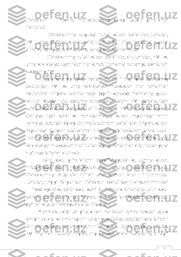 9O‘zbekiston   —   Yevropa   munosabatlarining   asosiy   ustuvor   yo‘nalishlari
hisoblanadi.
—   O‘zbekistonning   dunyodagi   nufuzli   xalqaro   tashkilotlar,   jumladan,
BMT,   Jahon   sog‘liqni   saqlash   tashkiloti,   YuNISEF   bilan   hamkorligi   bugungi
global pandemiyaga qarshi kurashda qanday samaralar bermoqda?
—   O‘zbekistonning   nufuzli   xalqaro   tashkilotlar,   shu   jumladan,   BMT   va
uning ixtisoslashgan agentliklari bilan samarali hamkorligi pandemiya davrida ham
susaygani yo‘q.
Joriy   yilning   iyun   oyida   Prezidentimiz   taklifi   bilan   ishlab   chiqilgan   va
tasdiqlangan   BMT   va   uning   ixtisoslashgan   muassasalari   bilan   hamkorlikni
rivojlantirish   bo‘yicha   tadbirlar   rejasi   («yo‘l   xaritasi»)   fikrimizning   yaqqol
isb о tidir.   Mazkur   hujjat   davlatimiz   rahbari   tashabbuslarini   BMT   doirasida   ilgari
surish,   respublika   va   uning   vakillari   nomzodlarini   BMTning   saylov   organlari
a’zoligiga   ilgari   surish   va   mamlakatimizning   xalqaro   maydondagi   imijini
oshirishga   qaratilgan   siyosiy-diplomatik   tadbirlarni   tashkil   etish   bo‘yicha   xalqaro
maydondagi   faoliyatni   jadallashtirish   borasidagi   sa’y-harakatlarni   ko‘zda   tutadi.
Tadbirlar rejasi sayyoramizdagi eng universal xalqaro tashkilot — BMT va uning
ixtisoslashgan muassasalari bilan bundan keyingi hamkorlikni sifat jihatdan yangi
pog‘onaga ko‘tarishi shubhasiz.
Tashqi   savdo   yo‘nalishlarini   diversifikatsiyalash   va   ularning   xalqaro
infratuzilmalar   bilan   integratsiyalashuviga   qaratilgan   tadbirlar   doirasida
O‘zbekistonning   JSTga   a’zo   bo‘lishi   uchun   salmoqli   ishlar   olib   borilmoqda.
Jumladan, joriy yil 29 iyun kuni O‘zbekiston Respublikasi  Bosh vazir o‘rinbosari
—   investitsiyalar   va   tashqi   savdo   vaziri   S.Umurzoqov   rahbarligida   Jahon   savdo
tashkiloti   (JST)   bilan   ishlash   bo‘yicha   Idoralararo   komissiyasining   navbatdagi
yig‘ilishi videokonferensiya shaklida o‘tkazildi.
  Yurtimizda   oxirgi   uch   yilda   «Inson   manfaatlari   hamma   narsadan   ustun»
tamoyili   asosida   xalqimiz   hayotini   tubdan   yaxshilashga   qaratilgan   keng   ko‘lamli
islohotlar   xalqaro   hamjamiyat   tomonidan   yuqori   baholanmoqda.   Jumladan,
BMTning Inson huquqlari bo‘yicha Oliy komissari  Mishel  Bacheletning 2019 yil 