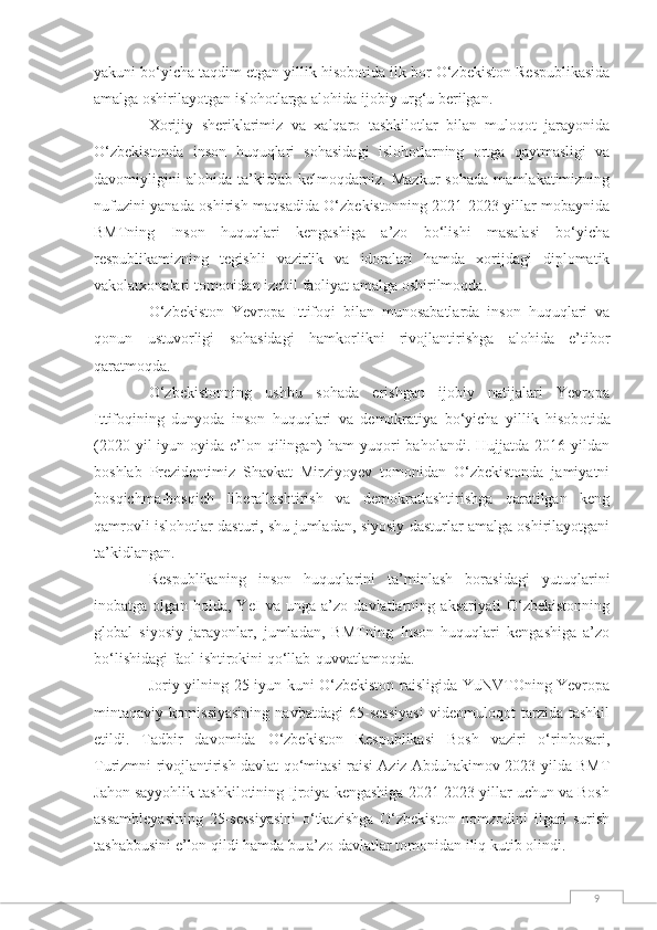 9yakuni bo‘yicha taqdim etgan yillik hisob о tida ilk bor O‘zbekiston Respublikasida
amalga oshirilayotgan islohotlarga alohida ijobiy urg‘u berilgan.
Xorijiy   sheriklarimiz   va   xalqaro   tashkilotlar   bilan   muloqot   jarayonida
O‘zbekistonda   inson   huquqlari   sohasidagi   islohotlarning   ortga   qaytmasligi   va
davomiyligini   alohida   ta’kidlab   kelmoqdamiz.   Mazkur   sohada   mamlakatimizning
nufuzini yanada oshirish maqsadida O‘zbekistonning 2021-2023 yillar mobaynida
BMTning   Inson   huquqlari   kengashiga   a’zo   bo‘lishi   masalasi   bo‘yicha
respublikamizning   tegishli   vazirlik   va   idoralari   hamda   xorijdagi   diplomatik
vakolatxonalari tomonidan izchil faoliyat amalga oshirilmoqda.
O‘zbekiston   Yevropa   Ittifoqi   bilan   munosabatlarda   inson   huquqlari   va
qonun   ustuvorligi   sohasidagi   hamkorlikni   rivojlantirishga   alohida   e’tibor
qaratmoqda.
O‘zbekistonning   ushbu   sohada   erishgan   ijobiy   natijalari   Yevropa
Ittifoqining   dunyoda   inson   huquqlari   va   demokratiya   bo‘yicha   yillik   hisob о tida
(2020 yil  iyun oyida e’lon qilingan)  ham  yuqori  baholandi. Hujjatda 2016 yildan
boshlab   Prezidentimiz   Shavkat   Mirziyoyev   tomonidan   O‘zbekistonda   jamiyatni
bosqichma-bosqich   liberallashtirish   va   demokratlashtirishga   qaratilgan   keng
qamrovli islohotlar dasturi, shu jumladan, siyosiy dasturlar amalga oshirilayotgani
ta’kidlangan.
Respublikaning   inson   huquqlarini   ta’minlash   borasidagi   yutuqlarini
inobatga   olgan   holda,   YeI   va   unga   a’zo   davlatlarning   aksariyati   O‘zbekistonning
global   siyosiy   jarayonlar,   jumladan,   BMTning   Inson   huquqlari   kengashiga   a’zo
bo‘lishidagi faol ishtirokini qo‘llab-quvvatlamoqda.
Joriy yilning 25 iyun kuni O‘zbekiston raisligida YuNVTOning Yevropa
mintaqaviy   komissiyasining   navbatdagi   65-sessiyasi   videomuloqot   tarzida   tashkil
etildi.   Tadbir   davomida   O‘zbekiston   Respublikasi   Bosh   vaziri   o‘rinbosari,
Turizmni rivojlantirish davlat qo‘mitasi raisi Aziz Abduhakimov 2023 yilda BMT
Jahon sayyohlik tashkilotining Ijroiya kengashiga 2021-2023 yillar uchun va Bosh
assambleyasining   25-sessiyasini   o‘tkazishga   O‘zbekiston   nomzodini   ilgari   surish
tashabbusini e’lon qildi hamda bu a’zo davlatlar tomonidan iliq kutib olindi. 