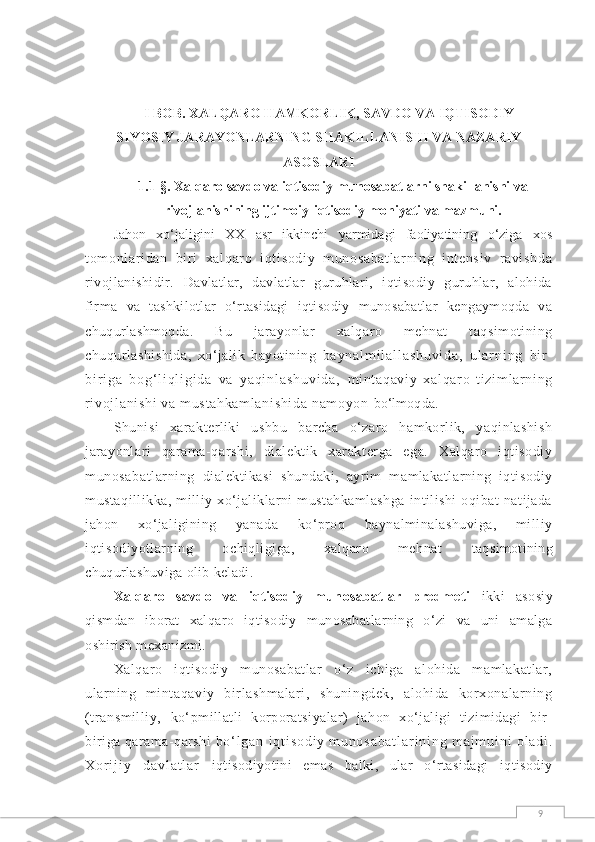 9I BОB.  XALQARO HAMKORLIK, SAVDO VA IQTISODIY -
SIYOSIY JARAYONLARNING SHAKILLANISHI VA NAZARIY
ASOSLARI
1.1-§.  Xalqaro savdo va iqtisodiy munosabatlarni shakillanishi va
rivojlanishining ijtimoiy-iqtisodiy mohiyati va mazmuni.
Jahon   xо‘jaligini   XX   asr   ikkinchi   yarmidagi   faoliyatining   о‘ziga   xos
t om onl ar i dan   bi r i   xal qar o   i qt i sodi y   m unosabat l ar ni ng   i nt ensi v   r avi shda
rivojlanishidir.   Davlatlar,   davlatlar   guruhlari,   iqtisodiy   guruhlar,   alohida
firma   va   tashkilotlar   о‘rtasidagi   iqtisodiy   munosabatlar   kengaymoqda   va
chuqurlashmoqda.   Bu   jarayonlar   xalqaro   mehnat   taqsimotining
chuqurlashishida,   xо‘jalik   hayotining   b a y n a l m i l a l l a s h u v i d a ,   u l a r n i n g   b i r -
b i r i g a   b o g ‘ l i q l i g i d a   v a   y a q i n l a s h u v i d a ,   m i nt aqavi y   xal qar o   ti zi m l ar ni ng
ri voj l ani shi  va m ust ahkam l ani shi da  nam oyon  bо‘lmoqda.
Shunisi   xarakterliki   ushbu   barcha   о‘zaro   hamkorlik,   yaqinlashish
jarayonlari   qarama-qarshi,   dialektik   xarakterga   ega.   Xalqaro   iqtisodiy
munosabatlarning   dialektikasi   shundaki,   ayrim   mamlakatlarning   iqtisodiy
mustaqillikka,   milliy   xо‘jaliklarni   mustahkamlashga   intilishi   oqibat   natijada
jahon   xо‘jaligining   yanada   kо‘proq   baynalminalashuviga,   milliy
iqtisodiyotlarning   ochiqligiga,   xalqaro   mehnat   taqsimotining
chuqurlashuviga olib keladi.
Xalqaro   savdo   va   iqtisodiy   munosabatlar   predmeti   ikki   asosiy
qismdan   iborat   xalqaro   iq tisodiy   munosabatlarning   о‘zi   va   uni   amalga
oshirish mexanizmi.
Xalqaro   iqtisodiy   munosabatlar   о‘z   ichiga   alohida   mamlakatlar,
ularning   mintaqaviy   birlashmalari,   shuningdek,   alohida   korxonalarning
(transmilliy,   kо‘pmillatli   korporatsiyalar)   jahon   xо‘jaligi   tizimidagi   bir-
biriga qarama-qarshi  b о ‘ l g a n   i q t i s o d i y   m u n o s a b a t l a r i n i n g   m a j m u i n i   o l a d i .
X o r i j i y   d a v l a t l a r   iqtisodiyotini   emas   balki,   ular   о‘rtasidagi   iqtisodiy 