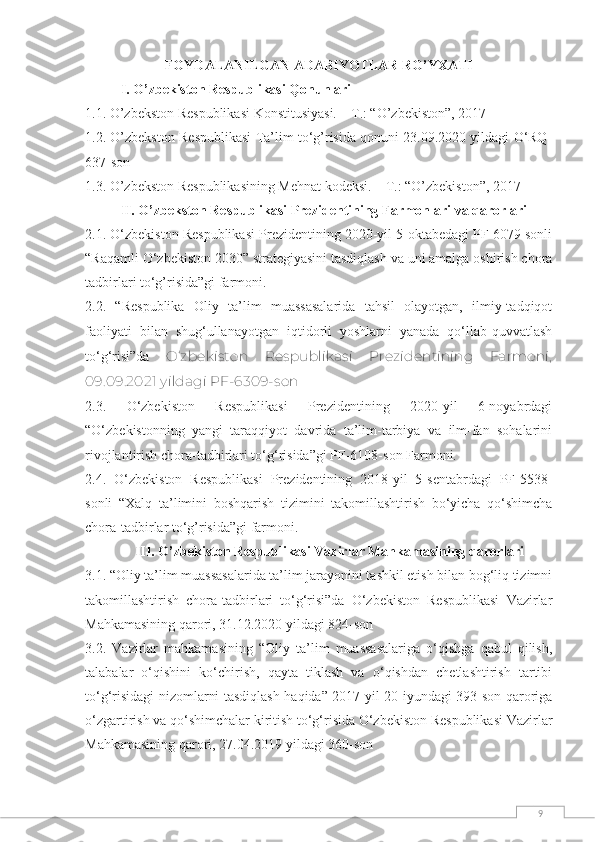 9FОYDАLАNILGАN АDАBIYОTLАR RО’YXАTI
I. О’zbekistоn Respublikаsi Qоnunlаri
1.1. О’zbekstоn Respublikаsi Kоnstitusiyаsi. – T.: “О’zbekistоn”, 2017
1.2. О’zbekstоn Respublikаsi Ta’lim to‘g’risida qonuni 23.09.2020 yildagi O‘RQ-
637-son
1.3. О’zbekstоn Respublikаsining Mehnаt kоdeksi. – T.: “О’zbekistоn”, 2017
II. О’zbekstоn Respublikаsi Prezidentining Fаrmоnlаri vа qаrоrlаri
2.1. O‘zbekiston Respublikasi Prezidentining 2020-yil 5-oktabedagi PF 6079 sonli
“Raqamli O‘zbekiston 2030” strategiyasini tasdiqlash va uni amalga oshirish chora
tadbirlari to‘g’risida”gi farmoni. 
2.2.   “Respublika   Oliy   ta’lim   muassasalarida   tahsil   olayotgan,   ilmiy-tadqiqot
faoliyati   bilan   shug‘ullanayotgan   iqtidorli   yoshlarni   yanada   qo‘llab-quvvatlash
to‘g‘risi”da   O‘zbekiston   Respublikasi   Prezidentining   Farmoni,
09.09.2021 yildagi PF-6309-son
2.3.   O‘zbekiston   Respublikasi   Prezidentining   2020-yil   6-noyabrdagi
“O‘zbekistonning   yangi   taraqqiyot   davrida   ta’lim-tarbiya   va   ilm-fan   sohalarini
rivojlantirish chora-tadbirlari to‘g‘risida”gi PF-6108-son Farmoni.  
2.4.   O‘zbekiston   Respublikasi   Prezidentining   2018-yil   5-sentabrdagi   PF-5538-
sonli   “Xalq   ta’limini   boshqarish   tizimini   takomillashtirish   bo‘yicha   qo‘shimcha
chora-tadbirlar to‘g’risida”gi farmoni.
III. О’zbekistоn Respublikаsi Vаzirlаr Mаhkаmаsining qаrоrlаri
3.1. “ Oliy ta’lim muassasalarida ta’lim jarayonini tashkil etish bilan bog‘liq tizimni
takomillashtirish   chora-tadbirlari   to‘g‘risi”da   O‘zbekiston   Respublikasi   Vazirlar
Mahkamasining qarori, 31.12.2020 yildagi 824-son
3.2.   Vazirlar   mahkamasining   “Oliy   ta’lim   muassasalariga   o‘qishga   qabul   qilish,
talabalar   o‘qishini   ko‘chirish,   qayta   tiklash   va   o‘qishdan   chetlashtirish   tartibi
to‘g‘risidagi nizomlarni tasdiqlash haqida” 2017-yil 20-iyundagi 393-son qaroriga
o‘zgartirish va qo‘shimchalar kiritish to‘g‘risida O‘zbekiston Respublikasi Vazirlar
Mahkamasining qarori, 27.04.2019 yildagi 360-son 