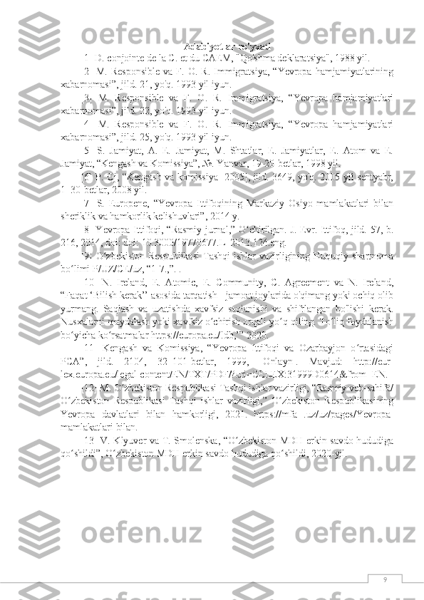 9Adabiyotlar ro'yxati
[1] D. conjointe de la C. et du CAEM, "Qo'shma deklaratsiya", 1988 yil.
[2]   M.   Responsible   va  F.   O.  R.   Immigratsiya,   “Yevropa   hamjamiyatlarining
xabarnomasi”, jild. 21, yo'q. 1993 yil iyun.
[3]   M.   Responsible   va   F.   O.   R.   Immigratsiya,   “Yevropa   hamjamiyatlari
xabarnomasi”, jild. 22, yo'q. 1993 yil iyun.
[4]   M.   Responsible   va   F.   O.   R.   Immigratsiya,   “Yevropa   hamjamiyatlari
xabarnomasi”, jild. 25, yo'q. 1993 yil iyun.
[5]   S.   Jamiyat,   A.   E.   Jamiyat,   M.   Shtatlar,   E.   Jamiyatlar,   E.   Atom   va   E.
Jamiyat, “Kengash va Komissiya”, №. Yanvar, 19-20-betlar, 1998 yil.
[6] P. Oj, “Kengash va komissiya [2005], jild. 3649, yo'q. 2005 yil sentyabr,
1–30-betlar, 2008 yil.
[7]   S.   Europene,   “Yevropa   Ittifoqining   Markaziy   Osiyo   mamlakatlari   bilan
sheriklik va hamkorlik kelishuvlari”, 2014 y.
[8] Yevropa Ittifoqi, “Rasmiy jurnal,” O chirilgan. J. Evr. Ittifoq, jild. 57, b.ʻ
216, 2014, doi: doi: 10.3000/19770677.L_2013.124.eng.
[9] O zbekiston Respublikasi  Tashqi  ishlar vazirligining Huquqiy shartnoma	
ʻ
bo limi P/UZ/CE/uz, “1-7.,”. .	
ʻ
[10]   N.   Ireland,   E.   Atomic,   E.   Community,   C.   Agreement   va   N.   Ireland,
“Faqat ‘Bilish kerak’’ asosida tarqatish - jamoat joylarida o'qimang yoki ochiq olib
yurmang.   Saqlash   va   uzatishda   xavfsiz   saqlanishi   va   shifrlangan   bo'lishi   kerak.
Nusxalarni maydalash yoki xavfsiz o chirish orqali yo q qiling. To liq foydalanish	
ʻ ʻ ʻ
bo yicha ko rsatmalar https://europa.eu/!db,’” 2020.	
ʻ ʻ
[11]   Kengash   va   Komissiya,   “Yevropa   Ittifoqi   va   Ozarbayjon   o rtasidagi	
ʻ
PCA”,   jild.   2104,   32–101-betlar,   1999,   [Onlayn].   Mavjud:   http://eur-
lex.europa.eu/legal-content/EN/TXT/PDF/?uri=CELEX:31999D0614&from=EN.
[12] M. O zbekiston Respublikasi Tashqi ishlar vazirligi, “Rasmiy veb-sahifa/	
ʻ
O zbekiston   Respublikasi   Tashqi   ishlar   vazirligi,”   O zbekiston   Respublikasining	
ʻ ʻ
Yevropa   davlatlari   bilan   hamkorligi,   2021.   https://mfa   .uz/uz/pages/Yevropa-
mamlakatlari bilan.
[13] V. Klyuver va T. Smolenska, “O zbekiston MDH erkin savdo hududiga	
ʻ
qo shildi”, O zbekiston MDH erkin savdo hududiga qo shildi, 2020-yil.	
ʻ ʻ ʻ 