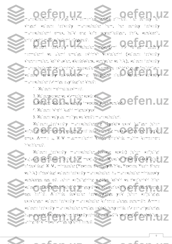 9munosabatlarning   о‘ziga   xos   tomonlari   tadqiq   qilinadi.   Har   qanday   fan
singari   xalqaro   iqtisodiy   munosabatlar   h am,   har   qanday   iqtisodiy
munosabatlarni   emas,   balki   eng   kо‘p   qaytariladigan,   tipik,   xarakterli,
aniqlovchi munosabatlarni о‘rganadi.
Xalqaro   iqtisodiy   munosabatlar   mexanizmi   о‘z   ichiga   huquqiy
normalarni   va   ularni   amalga   oshirish   vositalarini   (xalqaro   iqtisodiy
shartnomalar,   kelishuvlar,   «kodekslar»,   xartiyalar   va   h.k.),   xalqaro   iqtisodiy
munosabatlarni   rivojlantirish   maqsadlarini   amalga   oshirishga   yо‘naltirilgan
xalqaro   iqtisodiy   tashkilotlarning   faoliyatini   oladi.   Xalqaro   iqtisodiy
munosabatlar tizimiga quyidagilar kiradi:
1 . Xalqaro mehnat taqsimoti.
2.  Xalqaro tovar va xizmatlar savdosi.
3.  Xalqaro kapital va xorijiy investitsiyalar  h arakati.
4.  Xalqaro ishchi kuchi migratsiyasi
5.  Xalqaro valyuta-moliya va kredit munosabatlari.
X a l q a r o   i q t i s o d i y   munosabatlarning   obyektiv   asosi   b о ‘lgan   jahon
x о ‘jaligi XIM nazariya va amaliyoti  tad q i q otining maxsus   о‘ rganish  obyekti
emas.   Ammo   u,   XIM   muammolarini   k о‘ rib   chi q ishda   mu h im   komponent
h isoblanadi.
Xal qar o   i qt i sodi y   m unosabat l ar   (asosan   savdo)   j ahon   xо‘ j al i gi
vuj udga   k e l m a s d a n   o l d i n   h a m   m a v j u d   e d i .   M a s a l a n - Y e v r o p a   d a v l a t l a r i
о ‘ r t a s i d a g i   X I M ,   mintaqalar (Yevropa-Shimoliy Afrika, Yevropa-Yaqin Sharq
va h.k.) о‘rtasidagi xalqaro iqtisodiy munosabatlar. Bu munosabatlar mintaqaviy
xarakterga   ega   edi.   Jahon   xо‘jaligining   vujudga   kelishi   va   rivojlanishi   bilan
xalqaro iqtisodiy munosabatlar   k e n g a y d i   v a   c h u q u r l a s h i b ,   g l o b a l   x a r a k t e r g a
e g a   b о‘ l d i .   A l o hi d a   d a v l a t l a r   iqtisodiyotiga   yoki   jahon   xо‘jaligiga
asoslangan   xalqaro   iqtisodiy   munosabatlar   kо‘proq   ularga   qaramdir.   Ammo
xalqaro iqtisodiy  munosabatlar  amalga oshish   jarayonida о‘z qonuniyatlariga
buysunuvchi   holatga,   jahon   iqtisodiyotining   mavjudlik   va   rivojlanish   shakliga,
uning ichki mexanizmiga aylanib boradi. 