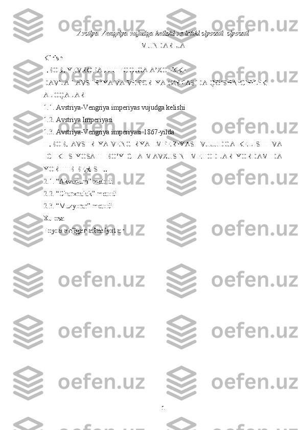 Avstiya-Vengriya vujudga kelishi va ichki siyosati  siyosati  
MUNDARIJA
Kirish
I.BOB.  YEVROPA   ITTIFOQIGA   A ʼ ZO   IKKI  
DAVLAT   AVSTRIYA   VA   VENGRIYA   O ʻ RTASIDA   QO ʻ SHNICHILIK  
ALOQALARI  
1.1.  Avstriya-Vengriya imperiyas vujudga kelishi
1.2.  Avstriya Imperiyasi
1.3.  Avstriya-Vengriya imperiyasi 1867-yilda
II.BOB.   AVSTRIYA-VENGIRYA   IMPERIYASI   VUJUDGA   KELISHI   VA
ICHKI   SIYOSATI   BO’YICHA   MAVZUSINI   METODLAR   YORDAMIDA
YORITIB BERISH..
2.1.  “Akvarium” metodi
2.2.  “Charxpalak” metodi
2.3. “Muzyorar” metodi
Xulosa
Foydalanilgan adabiyotlar
1 