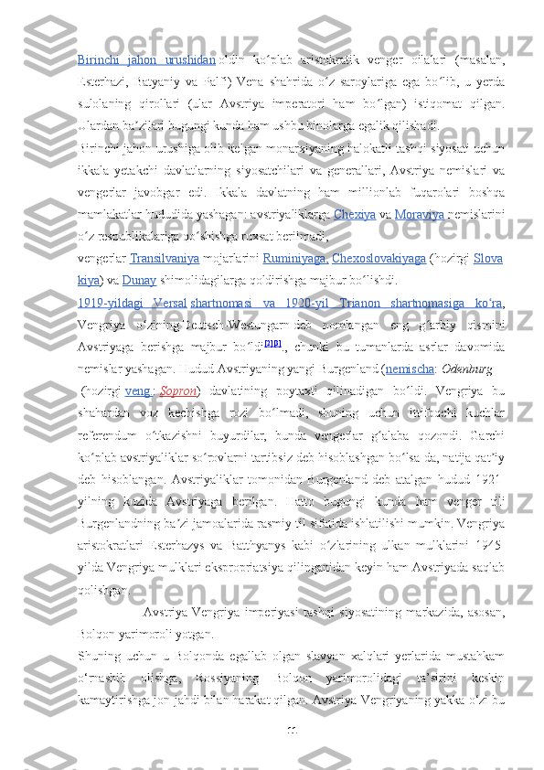 Birinchi   jahon   urushidan   oldin   ko plab   aristokratik   venger   oilalari   (masalan,ʻ
Esterhazi,   Batyaniy   va   Palfi)   Vena   shahrida   o z   saroylariga   ega   bo lib,   u   yerda	
ʻ ʻ
sulolaning   qirollari   (ular   Avstriya   imperatori   ham   bo lgan)   istiqomat   qilgan.	
ʻ
Ulardan ba zilari bugungi kunda ham ushbu binolarga egalik qilishadi.	
ʼ
Birinchi jahon urushiga olib kelgan monarxiyaning halokatli tashqi siyosati uchun
ikkala   yetakchi   davlatlarning   siyosatchilari   va   generallari,   Avstriya   nemislari   va
vengerlar   javobgar   edi.   Ikkala   davlatning   ham   millionlab   fuqarolari   boshqa
mamlakatlar hududida yashagan: avstriyaliklarga   Chexiya   va   Moraviya   nemislarini
o z respublikalariga qo shishga ruxsat berilmadi,	
ʻ ʻ
vengerlar   Transilvaniya   mojarlarini   Ruminiyaga    ,     Chexoslovakiyaga   ( hozirgi   Slova
kiya )  va   Dunay   shimolidagilarga   qoldirishga   majbur   bo ʻ lishdi .
1919-yildagi   Versal   shartnomasi   va   1920-yil   Trianon   shartnomasiga   ko ra	
ʻ ,
Vengriya   o zining	
ʻ   Deutsch-Westungarn   deb   nomlangan   eng   g arbiy   qismini	ʻ
Avstriyaga   berishga   majbur   bo ldi	
ʻ [2] [3]
.,   chunki   bu   tumanlarda   asrlar   davomida
nemislar yashagan.  Hudud Avstriyaning yangi Burgenland ( nemischa :   Odenburg
  (hozirgi   veng. :   Sopron )   davlatining   poytaxti   qilinadigan   bo ldi.   Vengriya   bu	
ʻ
shahardan   voz   kechishga   rozi   bo lmadi,   shuning   uchun   ittifoqchi   kuchlar	
ʻ
referendum   o tkazishni   buyurdilar,   bunda   vengerlar   g alaba   qozondi.   Garchi	
ʻ ʻ
ko plab avstriyaliklar so rovlarni tartibsiz deb hisoblashgan bo lsa-da, natija qat iy	
ʻ ʻ ʻ ʼ
deb   hisoblangan.   Avstriyaliklar   tomonidan   Burgenland   deb   atalgan   hudud   1921-
yilning   kuzida   Avstriyaga   berilgan.   Hatto   bugungi   kunda   ham   venger   tili
Burgenlandning ba zi jamoalarida rasmiy til sifatida ishlatilishi mumkin. Vengriya	
ʼ
aristokratlari   Esterhazys   va   Batthyanys   kabi   o zlarining   ulkan   mulklarini   1945-	
ʻ
yilda Vengriya mulklari ekspropriatsiya qilinganidan keyin ham Avstriyada saqlab
qolishgan.
                          Avstriya-Vengriya   imperiyasi   tashqi   siyosatining   markazida,   asosan,
Bolqon yarimoroli yotgan.
Shuning   uchun   u   Bolqonda   egallab   olgan   slavyan   xalqlari   yerlarida   mustahkam
o‘rnashib   olishga,   Rossiyaning   Bolqon   yarimorolidagi   ta’sirini   keskin
kamaytirishga jon-jahdi bilan harakat qilgan. Avstriya-Vengriyaning yakka o‘zi bu
11 