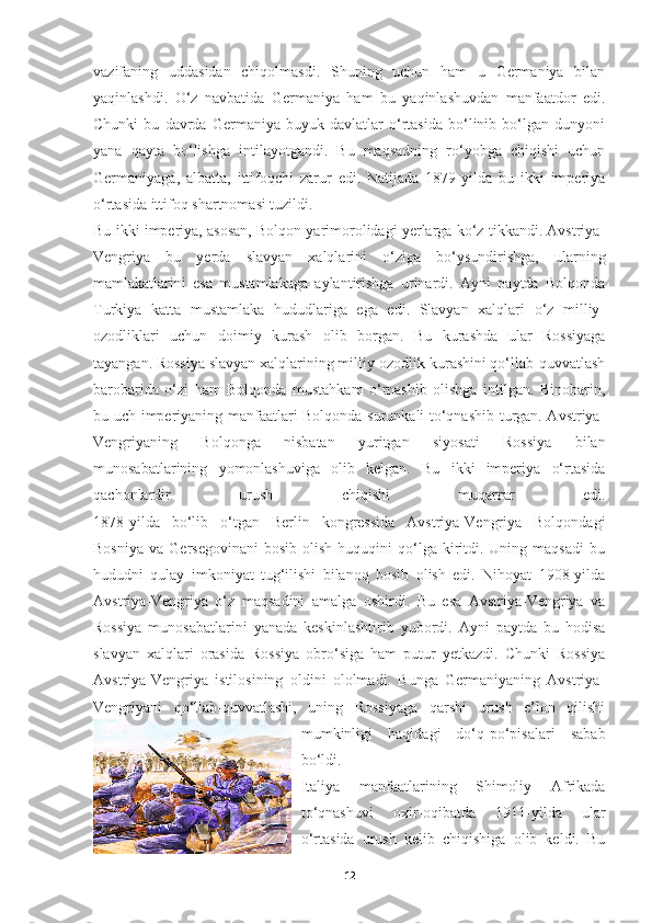 vazifaning   uddasidan   chiqolmasdi.   Shuning   uchun   ham   u   Germaniya   bilan
yaqinlashdi.   O‘z   navbatida   Germaniya   ham   bu   yaqinlashuvdan   manfaatdor   edi.
Chunki   bu   davrda   Germaniya   buyuk   davlatlar   o‘rtasida   bo‘linib   bo‘lgan   dunyoni
yana   qayta   bo‘lishga   intilayotgandi.   Bu   maqsadning   ro‘yobga   chiqishi   uchun
Germaniyaga,   albatta,   ittifoqchi   zarur   edi.   Natijada   1879-yilda   bu   ikki   imperiya
o‘rtasida ittifoq shartnomasi tuzildi. striya-
Bu ikki imperiya, asosan, Bolqon yarimorolidagi yerlarga ko‘z tikkandi. Avstriya-
Vengriya   bu   yerda   slavyan   xalqlarini   o‘ziga   bo‘ysundirishga,   ularning
mamlakatlarini   esa   mustamlakaga   aylantirishga   urinardi.   Ayni   paytda   Bolqonda
Turkiya   katta   mustamlaka   hududlariga   ega   edi.   Slavyan   xalqlari   o‘z   milliy-
ozodliklari   uchun   doimiy   kurash   olib   borgan.   Bu   kurashda   ular   Rossiyaga
tayangan. Rossiya slavyan xalqlarining milliy-ozodlik kurashini qo‘llab-quvvatlash
barobarida   o‘zi   ham   Bolqonda   mustahkam   o‘rnashib   olishga   intilgan.   Binobarin,
bu uch imperiyaning manfaatlari Bolqonda surunkali to‘qnashib turgan. Avstriya-
Vengriyaning   Bolqonga   nisbatan   yuritgan   siyosati   Rossiya   bilan
munosabatlarining   yomonlashuviga   olib   kelgan.   Bu   ikki   imperiya   o‘rtasida
qachonlardir   urush   chiqishi   muqarrar   edi.
1878-yilda   bo‘lib   o‘tgan   Berlin   kongressida   Avstriya-Vengriya   Bolqondagi
Bosniya   va  Gersegovinani  bosib   olish  huquqini  qo‘lga  kiritdi.  Uning  maqsadi   bu
hududni   qulay   imkoniyat   tug‘ilishi   bilanoq   bosib   olish   edi.   Nihoyat   1908-yilda
Avstriya-Vengriya   o‘z   maqsadini   amalga   oshirdi.   Bu   esa   Avstriya-Vengriya   va
Rossiya   munosabatlarini   yanada   keskinlashtirib   yubordi.   Ayni   paytda   bu   hodisa
slavyan   xalqlari   orasida   Rossiya   obro‘siga   ham   putur   yetkazdi.   Chunki   Rossiya
Avstriya-Vengriya   istilosining   oldini   ololmadi.   Bunga   Germaniyaning   Avstriya-
Vengriyani   qo‘llab-quvvatlashi,   uning   Rossiyaga   qarshi   urush   e’lon   qilishi
mumkinligi   haqidagi   do‘q-po‘pisalari   sabab
bo‘ldi.
Italiya   manfaatlarining   Shimoliy   Afrikada
to‘qnashuvi   oxir-oqibatda   1911-yilda   ular
o‘rtasida   urush   kelib   chiqishiga   olib   keldi.   Bu
12 