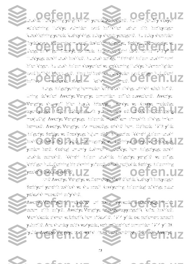 urushda  Turkiyaning yengilishi  uni  yanada  zaiflashtirdi. Bu omil  janubiy slavyan
xalqlarining   Turkiya   zulmidan   ozod   bo‘lishlari   uchun   olib   borilayotgan
kurashlarining yanada kuchayishiga qulay sharoit yaratgandi. Bu qulay sharoitdan
foydalangan   Bolqonning   mustaqil   davlatlari   Bolgariya,   Serbiya,   Chernogoriya   va
ularga   qo‘shilgan   Gretsiya   tez   orada   Bolqon   ittifoqini   tuzdi.   Ittifoq   1912-yilda
Turkiyaga qarshi urush boshladi. Bu urush tarixga  Birinchi Bolqon urushi  nomiʻʻ ʼʼ
bilan kirgan. Bu urush Bolqon slavyanlari va greklarning Turkiya hukmronligidan
ozod bo‘lishi bilan tugadi. Biroq ittifoqchilar Turkiyadan ozod etilgan hududlarni
bo‘lish masalasida o‘zaro kelisha olmadi.
                Bunga Bolgariyaning hammadan ko‘p ulush olishga urinishi sabab bo‘ldi.
Uning   da’volari   Avstriya-Vengriya   tomonidan   qo‘llab-quvvatlandi.   Avstriya-
Vengriya   shu   yo‘l   bilan   Buyuk   Britaniya,   Fransiya   va   Rossiya   madadiga
tayanayotgan   Bolqon   ittifoqini   buzib   yubormoqchi   edi.   Chunki   bu   ittifoqning
mavjudligi   Avstriya-Vengriyaga   Bolqonda   mustahkam   o‘rnashib   olishga   imkon
bermasdi.   Avstriya-Vengriya   o‘z   maqsadiga   erishdi   ham.   Oqibatda   1913-yilda
Bolgariya   Serbiya   va   Gretsiyaga   hujum   qildi.   Shu   tariqa   Ikkinchi   Bolqon   urushi
boshlanib   ketdi.   Bu   urushda   Chernogoriya   va   Ruminiya   Serbiya   va   Gretsiyaga
yordam   berdi.   Kechagi   umumiy   dushman   —   Turkiya   ham   Bolgariyaga   qarshi
urushda   qatnashdi.   Ikkinchi   Bolqon   urushida   Bolgariya   yengildi   va   qo‘lga
kiritilgan hududlarining bir qismini yo‘qotdi. Urush natijasida Serbiya Bolqonning
yetakchi davlatiga aylandi.
               Endi Avstriya-Vengriya va Germaniya o‘z oldilarida kuchayib borayotgan
Serbiyani   yanchib   tashlash   va   shu   orqali   Rossiyaning   Bolqondagi   ta’siriga   putur
yetkazish maqsadini qo‘yishdi.
Avstriya-Vengriyaning   maqsadlari   uni   tashqi   siyosatda   Germaniyaga   mutlaq
qaram   qilib   qo‘ydi.   Avstriya-Vengriya   urushga   tayyorgarlik   ko‘ra   boshladi.
Mamlakatda qisman safarbarlik ham   o‘tkazildi. 1914-yilda esa parlament  tarqatib
yuborildi. Ana shunday qaltis  vaziyatda, serb millatchilari tomonidan 1914-yil 28-
iyulda   Avstriya-Vengriya   taxti   vorisi   Frans   Ferdinandning   o‘ldirilishi   Avstriya-
13 